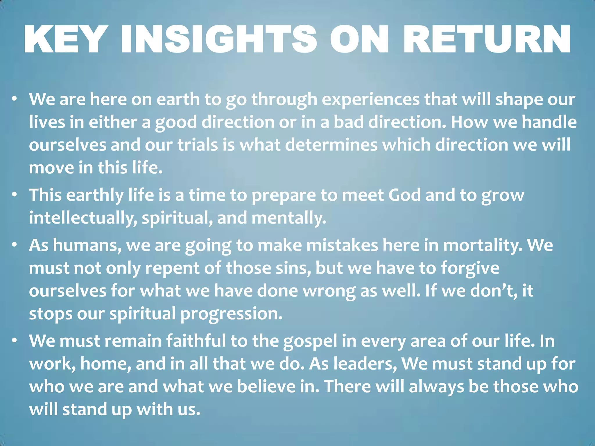 KEY INSIGHTS ON RETURN
• We are here on earth to go through experiences that will shape our
  lives in either a good direction or in a bad direction. How we handle
  ourselves and our trials is what determines which direction we will
  move in this life.
• This earthly life is a time to prepare to meet God and to grow
  intellectually, spiritual, and mentally.
• As humans, we are going to make mistakes here in mortality. We
  must not only repent of those sins, but we have to forgive
  ourselves for what we have done wrong as well. If we don’t, it
  stops our spiritual progression.
• We must remain faithful to the gospel in every area of our life. In
  work, home, and in all that we do. As leaders, We must stand up for
  who we are and what we believe in. There will always be those who
  will stand up with us.
 