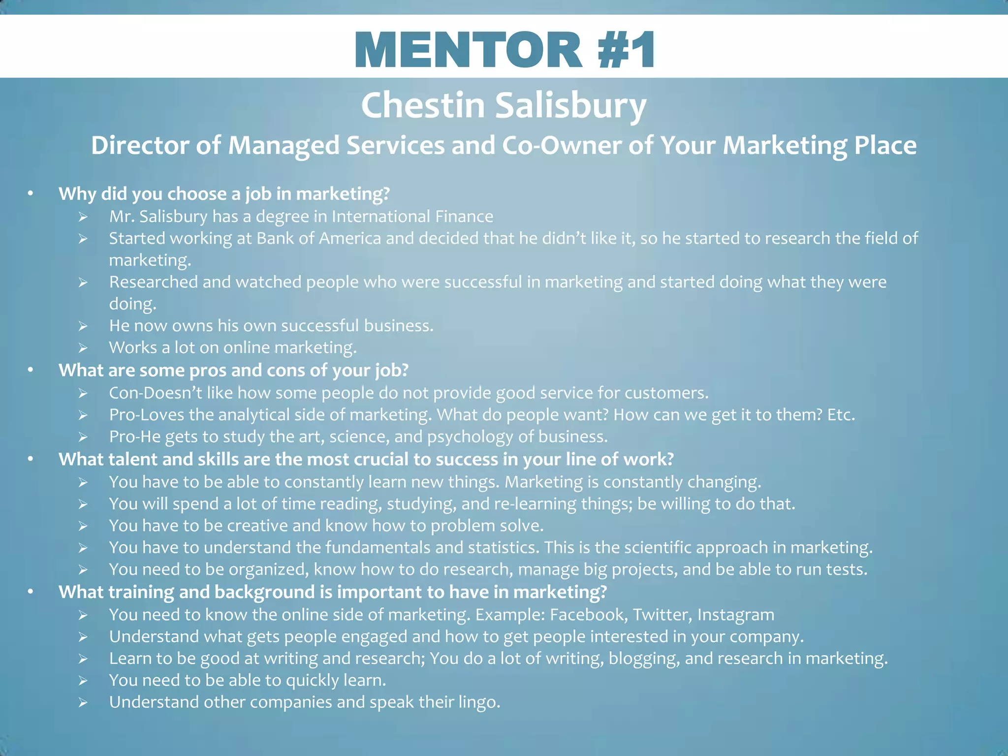 MENTOR #1
                                            Chestin Salisbury
          Director of Managed Services and Co-Owner of Your Marketing Place
•   Why did you choose a job in marketing?
          Mr. Salisbury has a degree in International Finance
          Started working at Bank of America and decided that he didn’t like it, so he started to research the field of
           marketing.
          Researched and watched people who were successful in marketing and started doing what they were
           doing.
          He now owns his own successful business.
          Works a lot on online marketing.
•   What are some pros and cons of your job?
          Con-Doesn’t like how some people do not provide good service for customers.
          Pro-Loves the analytical side of marketing. What do people want? How can we get it to them? Etc.
          Pro-He gets to study the art, science, and psychology of business.
•   What talent and skills are the most crucial to success in your line of work?
          You have to be able to constantly learn new things. Marketing is constantly changing.
          You will spend a lot of time reading, studying, and re-learning things; be willing to do that.
          You have to be creative and know how to problem solve.
          You have to understand the fundamentals and statistics. This is the scientific approach in marketing.
          You need to be organized, know how to do research, manage big projects, and be able to run tests.
•   What training and background is important to have in marketing?
          You need to know the online side of marketing. Example: Facebook, Twitter, Instagram
          Understand what gets people engaged and how to get people interested in your company.
          Learn to be good at writing and research; You do a lot of writing, blogging, and research in marketing.
          You need to be able to quickly learn.
          Understand other companies and speak their lingo.
 