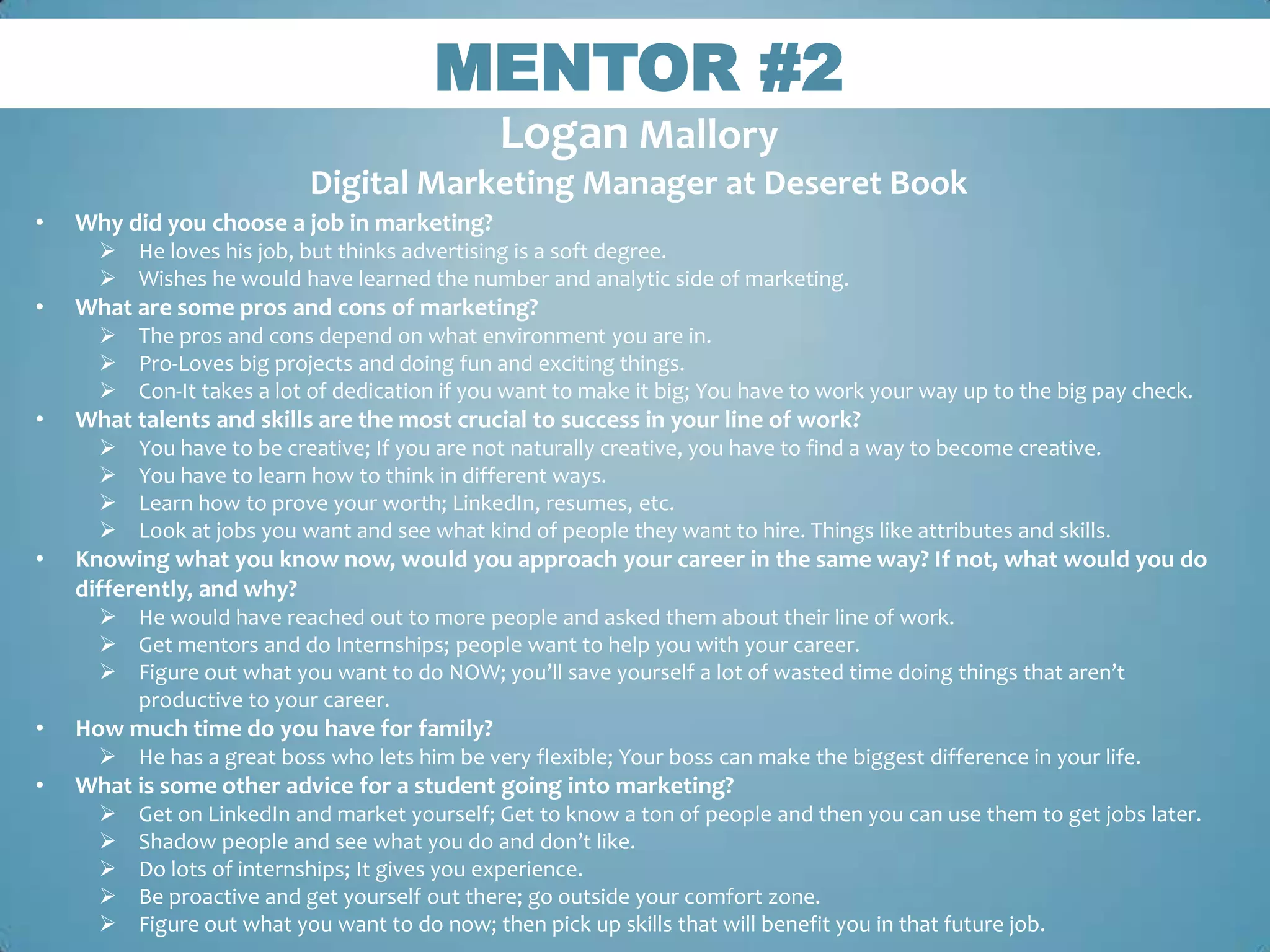 MENTOR #2
                                                Logan Mallory
                            Digital Marketing Manager at Deseret Book
•   Why did you choose a job in marketing?
       He loves his job, but thinks advertising is a soft degree.
       Wishes he would have learned the number and analytic side of marketing.
•   What are some pros and cons of marketing?
       The pros and cons depend on what environment you are in.
       Pro-Loves big projects and doing fun and exciting things.
       Con-It takes a lot of dedication if you want to make it big; You have to work your way up to the big pay check.
•   What talents and skills are the most crucial to success in your line of work?
         You have to be creative; If you are not naturally creative, you have to find a way to become creative.
         You have to learn how to think in different ways.
         Learn how to prove your worth; LinkedIn, resumes, etc.
         Look at jobs you want and see what kind of people they want to hire. Things like attributes and skills.
•   Knowing what you know now, would you approach your career in the same way? If not, what would you do
    differently, and why?
       He would have reached out to more people and asked them about their line of work.
       Get mentors and do Internships; people want to help you with your career.
       Figure out what you want to do NOW; you’ll save yourself a lot of wasted time doing things that aren’t
        productive to your career.
•   How much time do you have for family?
       He has a great boss who lets him be very flexible; Your boss can make the biggest difference in your life.
•   What is some other advice for a student going into marketing?
         Get on LinkedIn and market yourself; Get to know a ton of people and then you can use them to get jobs later.
         Shadow people and see what you do and don’t like.
         Do lots of internships; It gives you experience.
         Be proactive and get yourself out there; go outside your comfort zone.
         Figure out what you want to do now; then pick up skills that will benefit you in that future job.
 