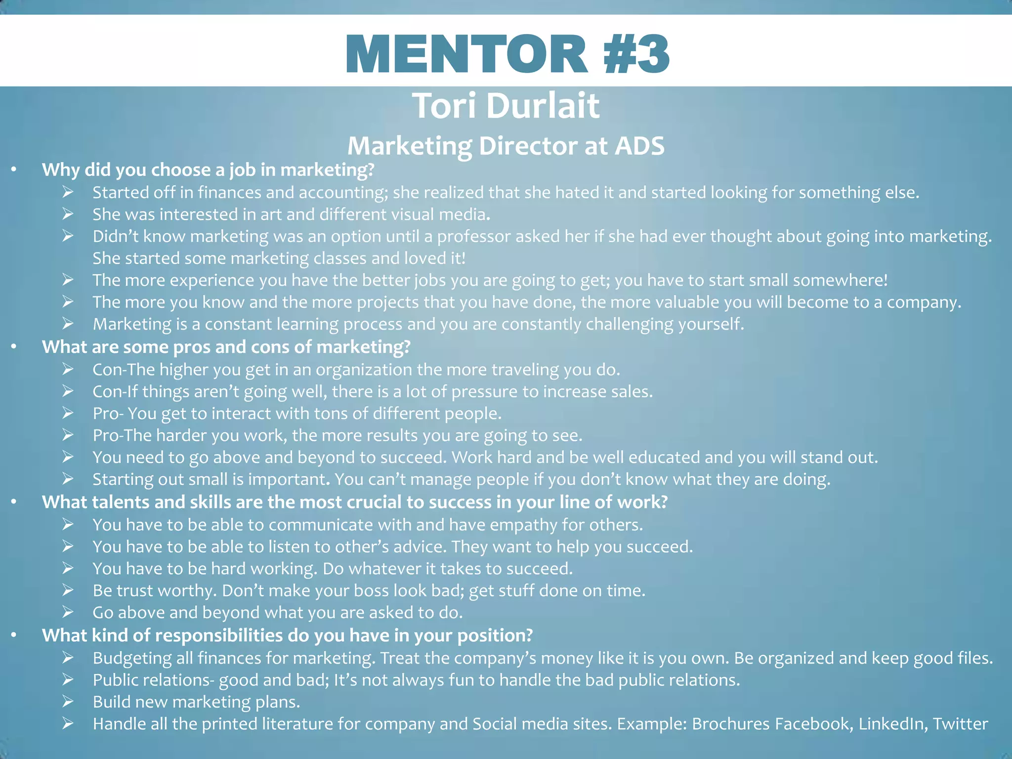 MENTOR #3
                                               33

                                                   Tori Durlait
                                           Marketing Director at ADS
•   Why did you choose a job in marketing?
       Started off in finances and accounting; she realized that she hated it and started looking for something else.
       She was interested in art and different visual media.
       Didn’t know marketing was an option until a professor asked her if she had ever thought about going into marketing.
        She started some marketing classes and loved it!
       The more experience you have the better jobs you are going to get; you have to start small somewhere!
       The more you know and the more projects that you have done, the more valuable you will become to a company.
       Marketing is a constant learning process and you are constantly challenging yourself.
•   What are some pros and cons of marketing?
         Con-The higher you get in an organization the more traveling you do.
         Con-If things aren’t going well, there is a lot of pressure to increase sales.
         Pro- You get to interact with tons of different people.
         Pro-The harder you work, the more results you are going to see.
         You need to go above and beyond to succeed. Work hard and be well educated and you will stand out.
         Starting out small is important. You can’t manage people if you don’t know what they are doing.
•   What talents and skills are the most crucial to success in your line of work?
         You have to be able to communicate with and have empathy for others.
         You have to be able to listen to other’s advice. They want to help you succeed.
         You have to be hard working. Do whatever it takes to succeed.
         Be trust worthy. Don’t make your boss look bad; get stuff done on time.
         Go above and beyond what you are asked to do.
•   What kind of responsibilities do you have in your position?
         Budgeting all finances for marketing. Treat the company’s money like it is you own. Be organized and keep good files.
         Public relations- good and bad; It’s not always fun to handle the bad public relations.
         Build new marketing plans.
         Handle all the printed literature for company and Social media sites. Example: Brochures Facebook, LinkedIn, Twitter
 