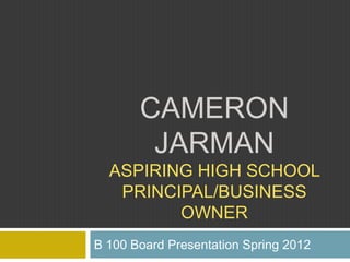 CAMERON
        JARMAN
  ASPIRING HIGH SCHOOL
   PRINCIPAL/BUSINESS
         OWNER
B 100 Board Presentation Spring 2012
 