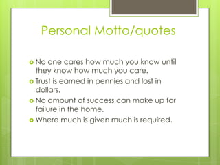 Personal Motto/quotes
No one cares how much you know until
they know how much you care.
Trust is earned in pennies and lost in
dollars.
No amount of success can make up for
failure in the home.
Where much is given much is required.