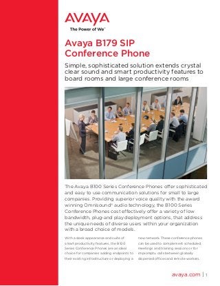 Avaya B179 SIP
Conference Phone
Simple, sophisticated solution extends crystal
clear sound and smart productivity features to
board rooms and large conference rooms
The Avaya B100 Series Conference Phones offer sophisticated
and easy to use communication solutions for small to large
companies. Providing superior voice quality with the award
winning Omnisound®
audio technology, the B100 Series
Conference Phones cost effectively offer a variety of low
bandwidth, plug-and play deployment options, that address
the unique needs of diverse users within your organization
with a broad choice of models.
With a sleek appearance and suite of
smart productivity features, the B100
Series Conference Phones are an ideal
choice for companies adding endpoints to
their existing infrastructure or deploying a
new network. These conference phones
can be used to complement scheduled
meetings and training sessions or for
impromptu calls between globally
dispersed offices and remote workers.
avaya.com | 1
 
