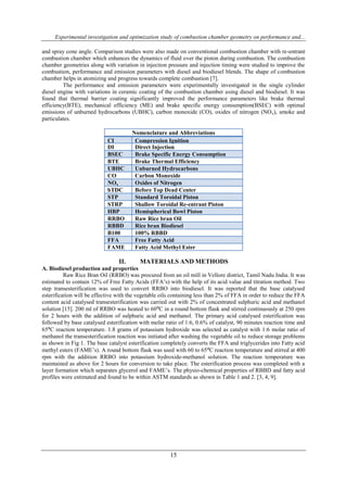 Experimental investigation and optimization study of combustion chamber geometry on performance and...
15
and spray cone angle. Comparison studies were also made on conventional combustion chamber with re-entrant
combustion chamber which enhances the dynamics of fluid over the piston during combustion. The combustion
chamber geometries along with variation in injection pressure and injection timing were studied to improve the
combustion, performance and emission parameters with diesel and biodiesel blends. The shape of combustion
chamber helps in atomizing and progress towards complete combustion [7].
The performance and emission parameters were experimentally investigated in the single cylinder
diesel engine with variations in ceramic coating of the combustion chamber using diesel and biodiesel. It was
found that thermal barrier coating significantly improved the performance parameters like brake thermal
efficiency(BTE), mechanical efficiency (ME) and brake specific energy consumption(BSEC) with optimal
emissions of unburned hydrocarbons (UBHC), carbon monoxide (CO), oxides of nitrogen (NOx), smoke and
particulates.
Nomenclature and Abbreviations
Nomenclature & AbbreviationsCI Compression Ignition
DI Direct Injection
BSEC Brake Specific Energy Consumption
BTE Brake Thermal Efficiency
UBHC Unburned Hydrocarbons
CO Carbon Monoxide
NOx Oxides of Nitrogen
bTDC Before Top Dead Center
STP Standard Toroidal Piston
STRP Shallow Toroidal Re-entrant Piston
HBP Hemispherical Bowl Piston
RRBO Raw Rice bran Oil
RBBD Rice bran Biodiesel
B100 100% RBBD
FFA Free Fatty Acid
FAME Fatty Acid Methyl Ester
II. MATERIALS AND METHODS
A. Biodiesel production and properties
Raw Rice Bran Oil (RRBO) was procured from an oil mill in Vellore district, Tamil Nadu India. It was
estimated to contain 12% of Free Fatty Acids (FFA’s) with the help of its acid value and titration method. Two
step transesterification was used to convert RRBO into biodiesel. It was reported that the base catalysed
esterification will be effective with the vegetable oils containing less than 2% of FFA in order to reduce the FFA
content acid catalysed transesterification was carried out with 2% of concentrated sulphuric acid and methanol
solution [15]. 200 ml of RRBO was heated to 60⁰C in a round bottom flask and stirred continuously at 250 rpm
for 2 hours with the addition of sulphuric acid and methanol. The primary acid catalysed esterification was
followed by base catalysed esterification with molar ratio of 1:6, 0.6% of catalyst, 90 minutes reaction time and
65⁰C reaction temperature. 1.8 grams of potassium hydroxide was selected as catalyst with 1:6 molar ratio of
methanol the transesterification reaction was initiated after washing the vegetable oil to reduce storage problems
as shown in Fig 1. The base catalyst esterification completely converts the FFA and triglycerides into Fatty acid
methyl esters (FAME’s). A round bottom flask was used with 60 to 65⁰C reaction temperature and stirred at 400
rpm with the addition RRBO into potassium hydroxide-methanol solution. The reaction temperature was
maintained as above for 2 hours for conversion to take place. The esterification process was completed with a
layer formation which separates glycerol and FAME’s. The physio-chemical properties of RBBD and fatty acid
profiles were estimated and found to be within ASTM standards as shown in Table 1 and 2. [3, 4, 9].
 
