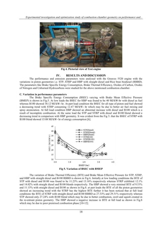 Experimental investigation and optimization study of combustion chamber geometry on performance and...
18
Fig 4. Pictorial view of Test engine
IV. RESULTS AND DISCUSSION
The performance and emission parameters were analysed with the Greaves 5520 engine with the
variations in piston geometries i.e. STP, STRP and HBP with straight diesel and Rice bran biodiesel (RBBD).
The parameters like Brake Specific Energy Consumption, Brake Thermal Efficiency, Oxides of Carbon, Oxides
of Nitrogen and Unburned Hydrocarbons were studied for the above mentioned combustion chamber.
C. Variation in performance parameters
The Brake Specific Energy Consumption (BSEC) varying with Brake Mean Effective Pressure
(BMEP) is shown in Fig.5. At low loads the BSEC for HBP was found to be 40 MJ/kW-hr with diesel as fuel
whereas B100 showed 38.12 MJ/kW- hr. At part load condition the BSEC for all type of piston and fuel showed
a decreasing trend with STRP consuming 12.47 MJ/kW- hr which may be due to better air fuel mixing and
spray atomization. At full load condition HBP showed an abnormal increase with diesel and B100 which is a
result of incomplete combustion. At the same load the STP and STRP with diesel and B100 blend showed a
decreasing trend in comparison with HBP geometry. It was evident from the Fig 5. that the BSEC of STRP with
B100 blend showed 15.08 MJ/kW- hr of energy consumption [6].
Fig 5. Variation of BSEC with BMEP
The variation of Brake Thermal Efficiency (BTE) and Brake Mean Effective Pressure for STP, STRP,
and HBP with straight diesel and B100 RBBD is shown in Fig 6. Initially at low loading conditions the BTE of
STP with diesel and B100 was found to be 11.23% and 13.16% respectively whereas STRP exhibited 12.1%
and 14.02% with straight diesel and B100 blends respectively. The HBP showed a very minimal BTE of 9.53%
and 11.15% with straight diesel and B100 as shown in Fig.8. at part loads the BTE of all the piston geometries
showed an increasing trend with the STRP has the highest BTE further it has been noticed that at full load
conditions the BTE of STRP with straight diesel and B100 RBBD as 27.33% and 29.31% respectively whereas
STP showed only 27.24% with B100 blend which may be due to better combustion, swirl and squish created in
the re-entrant piston geometry. The HBP showed a negative increase in BTE at full load as shown in Fig.8
which may be due to poor premixed combustion phase [10-12].
 