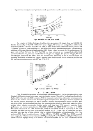 Experimental investigation and optimization study of combustion chamber geometry on performance and...
20
Fig 8. Variation of UBHC with BMEP
The variation in Oxides of nitrogen for all the piston geometries with straight diesel and RBBD B100
blend is shown in Fig 9. The STP exhibited 154 ppm, 242 ppm, 428 ppm at low load, part load and full load
respectively which is a decrease in 3 to 4% with RBBD B100 as the fuel. HBP exhibited 86 ppm at part load and
274 ppm at full load for RBBD blend and 118 ppm at part load and 304 ppm for straight diesel. This piston was
subjected to 20% more than the full load condition which showed a sharp increase in the NOx emission upto 450
ppm which is 2% to 4% lesser than STP. The STRP was found optimum at low load, part load and full load
conditions where the NOx emissions were found to be 178 ppm and 210 ppm, 272 ppm and 304 ppm, 453 ppm
and 485 ppm respectively for RBBD blend and straight diesel which may be due to lack of oxygen for
oxidation, atomization of fuel and fuel viscosity at higher loads. Generally HBP was not suitable at part load and
full load operation on comparison with STP and STRP. [18]
Fig 9. Variation of NOx with BMEP
V. CONCLUSION
From the present experimental investigation and optimization study, it can be concluded that rice bran
biodiesel yield was optimum in two stage transesterification process. The yield of biodiesel was found to be
higher at 1:6 molar ratio with KOH as catalyst. With the increase in reaction time and reaction temperature more
than 2 hrs, the biodiesel conversion rate showed no significant improvement. The physio-chemical properties of
the rice bran biodiesel were found with ASTM standards. The three piston geometries studied were STP, HBP
and STRP which were designed and machined. The modified piston geometries were tested in Greaves single
cylinder direct injection compression ignition engine and found that STRP geometry exhibited better
performance and emission characteristics. The BSEC of STRP with RBBD B100 was found to be 15.08
MJ/kW-hr were as STP and HBP showed 15.5 MJ/kW-hr and 14.34 MJ/kW-hr respectively at full load
condition. The BTE was also found to be increased between 10% to 15% for STRP on comparison with STP
and HBP which was due to higher calorific value of RBBD B100 and higher swirl and swish for STRP. The
emission of CO showed a variation between 0.17% to 0.26% for STP, HBP and STRP. Since RBBD contained
more oxygen, the CO emission was reduced in STRP geometry by 6% to 8%. HBP showed higher CO emission
which was due to improper mixing of air and fuel. The variation of UBHC was also found to be better in STRP
 