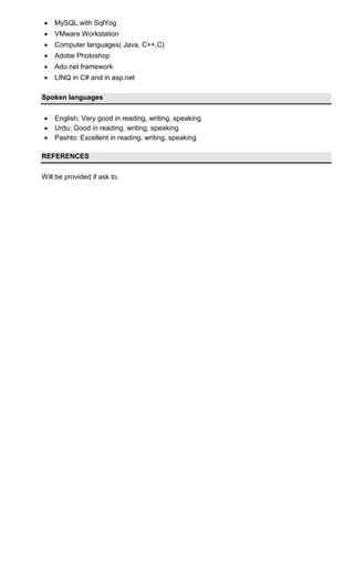  MySQL with SqlYog
 VMware Workstation
 Computer languages( Java, C++,C)
 Adobe Photoshop
 Ado.net framework
 LINQ in C# and in asp.net
Spoken languages
 English: Very good in reading, writing, speaking
 Urdu: Good in reading, writing, speaking
 Pashto: Excellent in reading, writing, speaking
REFERENCES
Will be provided if ask to.
 