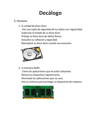 3. Harware
1. la unidad de disco duro:
Haz una copia de seguridad de tus datos con regularidad.
Supervise el estado de su disco duro.
Proteja su disco duro de daños físicos.
Actualice su software y seguridad.
Reemplace su disco duro cuando sea necesario
2. la memoria RAM:
Cierra las aplicaciones que no estés utilizando.
Reinicia tu dispositivo regularmente.
Desinstala las aplicaciones que no uses.
Usa un antivirus para proteger tu dispositivo de malware.
Decálogo
 