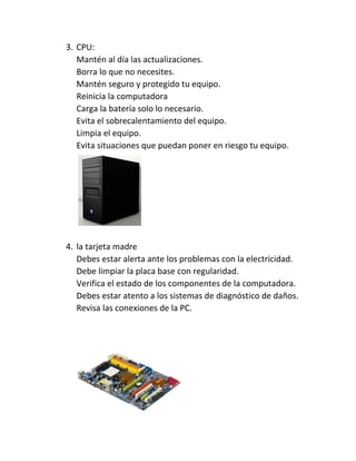 3. CPU:
Mantén al día las actualizaciones.
Borra lo que no necesites.
Mantén seguro y protegido tu equipo.
Reinicia la computadora
Carga la batería solo lo necesario.
Evita el sobrecalentamiento del equipo.
Limpia el equipo.
Evita situaciones que puedan poner en riesgo tu equipo.
4. la tarjeta madre
Debes estar alerta ante los problemas con la electricidad.
Debe limpiar la placa base con regularidad.
Verifica el estado de los componentes de la computadora.
Debes estar atento a los sistemas de diagnóstico de daños.
Revisa las conexiones de la PC.
 