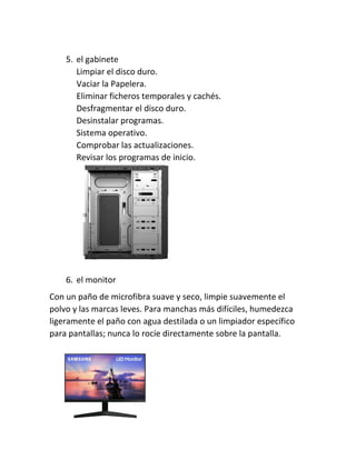 5. el gabinete
Limpiar el disco duro.
Vaciar la Papelera.
Eliminar ficheros temporales y cachés.
Desfragmentar el disco duro.
Desinstalar programas.
Sistema operativo.
Comprobar las actualizaciones.
Revisar los programas de inicio.
6. el monitor
Con un paño de microfibra suave y seco, limpie suavemente el
polvo y las marcas leves. Para manchas más difíciles, humedezca
ligeramente el paño con agua destilada o un limpiador específico
para pantallas; nunca lo rocíe directamente sobre la pantalla.
 
