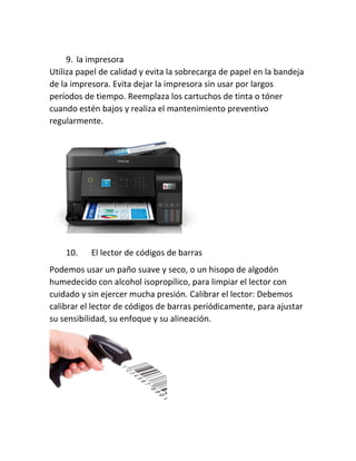 9. la impresora
Utiliza papel de calidad y evita la sobrecarga de papel en la bandeja
de la impresora. Evita dejar la impresora sin usar por largos
períodos de tiempo. Reemplaza los cartuchos de tinta o tóner
cuando estén bajos y realiza el mantenimiento preventivo
regularmente.
10. El lector de códigos de barras
Podemos usar un paño suave y seco, o un hisopo de algodón
humedecido con alcohol isopropílico, para limpiar el lector con
cuidado y sin ejercer mucha presión. Calibrar el lector: Debemos
calibrar el lector de códigos de barras periódicamente, para ajustar
su sensibilidad, su enfoque y su alineación.
 