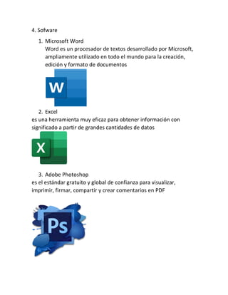 4. Sofware
1. Microsoft Word
Word es un procesador de textos desarrollado por Microsoft,
ampliamente utilizado en todo el mundo para la creación,
edición y formato de documentos
2. Excel
es una herramienta muy eficaz para obtener información con
significado a partir de grandes cantidades de datos
3. Adobe Photoshop
es el estándar gratuito y global de confianza para visualizar,
imprimir, firmar, compartir y crear comentarios en PDF
 