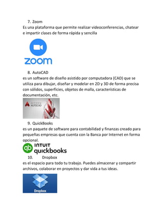 7. Zoom
Es una plataforma que permite realizar videoconferencias, chatear
e impartir clases de forma rápida y sencilla
8. AutoCAD
es un software de diseño asistido por computadora (CAD) que se
utiliza para dibujar, diseñar y modelar en 2D y 3D de forma precisa
con sólidos, superficies, objetos de malla, características de
documentación, etc.
9. QuickBooks
es un paquete de software para contabilidad y finanzas creado para
pequeñas empresas que cuenta con la Banca por Internet en forma
opcional.
10. Dropbox
es el espacio para todo tu trabajo. Puedes almacenar y compartir
archivos, colaborar en proyectos y dar vida a tus ideas.
 