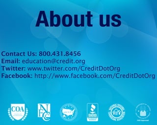 ASSOC
IATION OF INDEPE
NDENT
CONSUMER
CREDIT COUNSELIN
G
AGENCIES
NAT
IONAL HOUS
ING
COUNS
ELING ASSOC
IATION
TM
BBB™
HUD Approved
About us
Contact Us: 800.431.8456
Email: education@credit.org
Twitter: www.twitter.com/CreditDotOrg
Facebook: http://www.facebook.com/CreditDotOrg
 