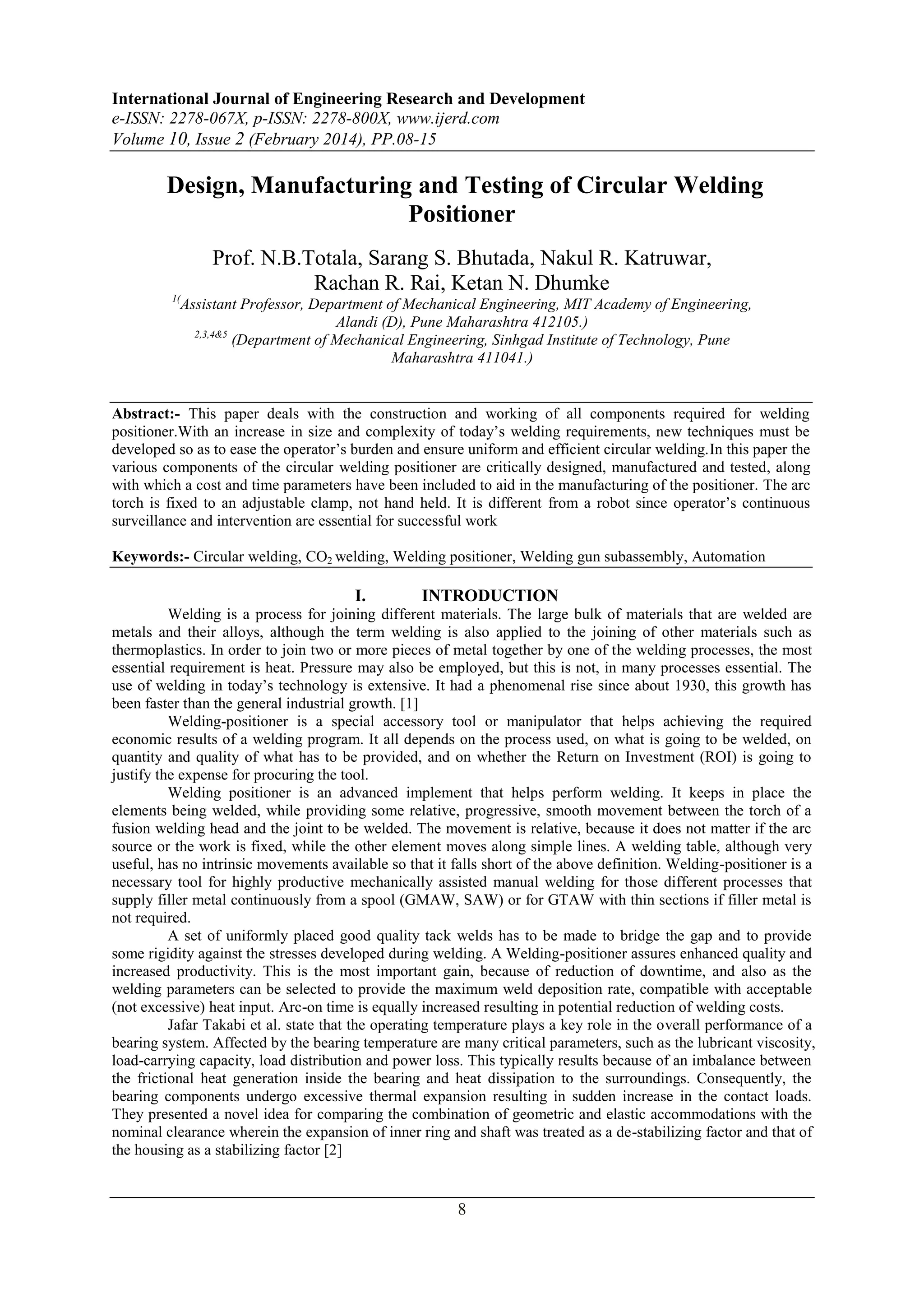 International Journal of Engineering Research and Development
e-ISSN: 2278-067X, p-ISSN: 2278-800X, www.ijerd.com
Volume 10, Issue 2 (February 2014), PP.08-15
8
Design, Manufacturing and Testing of Circular Welding
Positioner
Prof. N.B.Totala, Sarang S. Bhutada, Nakul R. Katruwar,
Rachan R. Rai, Ketan N. Dhumke
1(
Assistant Professor, Department of Mechanical Engineering, MIT Academy of Engineering,
Alandi (D), Pune Maharashtra 412105.)
2,3,4&5
(Department of Mechanical Engineering, Sinhgad Institute of Technology, Pune
Maharashtra 411041.)
Abstract:- This paper deals with the construction and working of all components required for welding
positioner.With an increase in size and complexity of today‟s welding requirements, new techniques must be
developed so as to ease the operator‟s burden and ensure uniform and efficient circular welding.In this paper the
various components of the circular welding positioner are critically designed, manufactured and tested, along
with which a cost and time parameters have been included to aid in the manufacturing of the positioner. The arc
torch is fixed to an adjustable clamp, not hand held. It is different from a robot since operator‟s continuous
surveillance and intervention are essential for successful work
Keywords:- Circular welding, CO2 welding, Welding positioner, Welding gun subassembly, Automation
I. INTRODUCTION
Welding is a process for joining different materials. The large bulk of materials that are welded are
metals and their alloys, although the term welding is also applied to the joining of other materials such as
thermoplastics. In order to join two or more pieces of metal together by one of the welding processes, the most
essential requirement is heat. Pressure may also be employed, but this is not, in many processes essential. The
use of welding in today‟s technology is extensive. It had a phenomenal rise since about 1930, this growth has
been faster than the general industrial growth. [1]
Welding-positioner is a special accessory tool or manipulator that helps achieving the required
economic results of a welding program. It all depends on the process used, on what is going to be welded, on
quantity and quality of what has to be provided, and on whether the Return on Investment (ROI) is going to
justify the expense for procuring the tool.
Welding positioner is an advanced implement that helps perform welding. It keeps in place the
elements being welded, while providing some relative, progressive, smooth movement between the torch of a
fusion welding head and the joint to be welded. The movement is relative, because it does not matter if the arc
source or the work is fixed, while the other element moves along simple lines. A welding table, although very
useful, has no intrinsic movements available so that it falls short of the above definition. Welding-positioner is a
necessary tool for highly productive mechanically assisted manual welding for those different processes that
supply filler metal continuously from a spool (GMAW, SAW) or for GTAW with thin sections if filler metal is
not required.
A set of uniformly placed good quality tack welds has to be made to bridge the gap and to provide
some rigidity against the stresses developed during welding. A Welding-positioner assures enhanced quality and
increased productivity. This is the most important gain, because of reduction of downtime, and also as the
welding parameters can be selected to provide the maximum weld deposition rate, compatible with acceptable
(not excessive) heat input. Arc-on time is equally increased resulting in potential reduction of welding costs.
Jafar Takabi et al. state that the operating temperature plays a key role in the overall performance of a
bearing system. Affected by the bearing temperature are many critical parameters, such as the lubricant viscosity,
load-carrying capacity, load distribution and power loss. This typically results because of an imbalance between
the frictional heat generation inside the bearing and heat dissipation to the surroundings. Consequently, the
bearing components undergo excessive thermal expansion resulting in sudden increase in the contact loads.
They presented a novel idea for comparing the combination of geometric and elastic accommodations with the
nominal clearance wherein the expansion of inner ring and shaft was treated as a de-stabilizing factor and that of
the housing as a stabilizing factor [2]
 