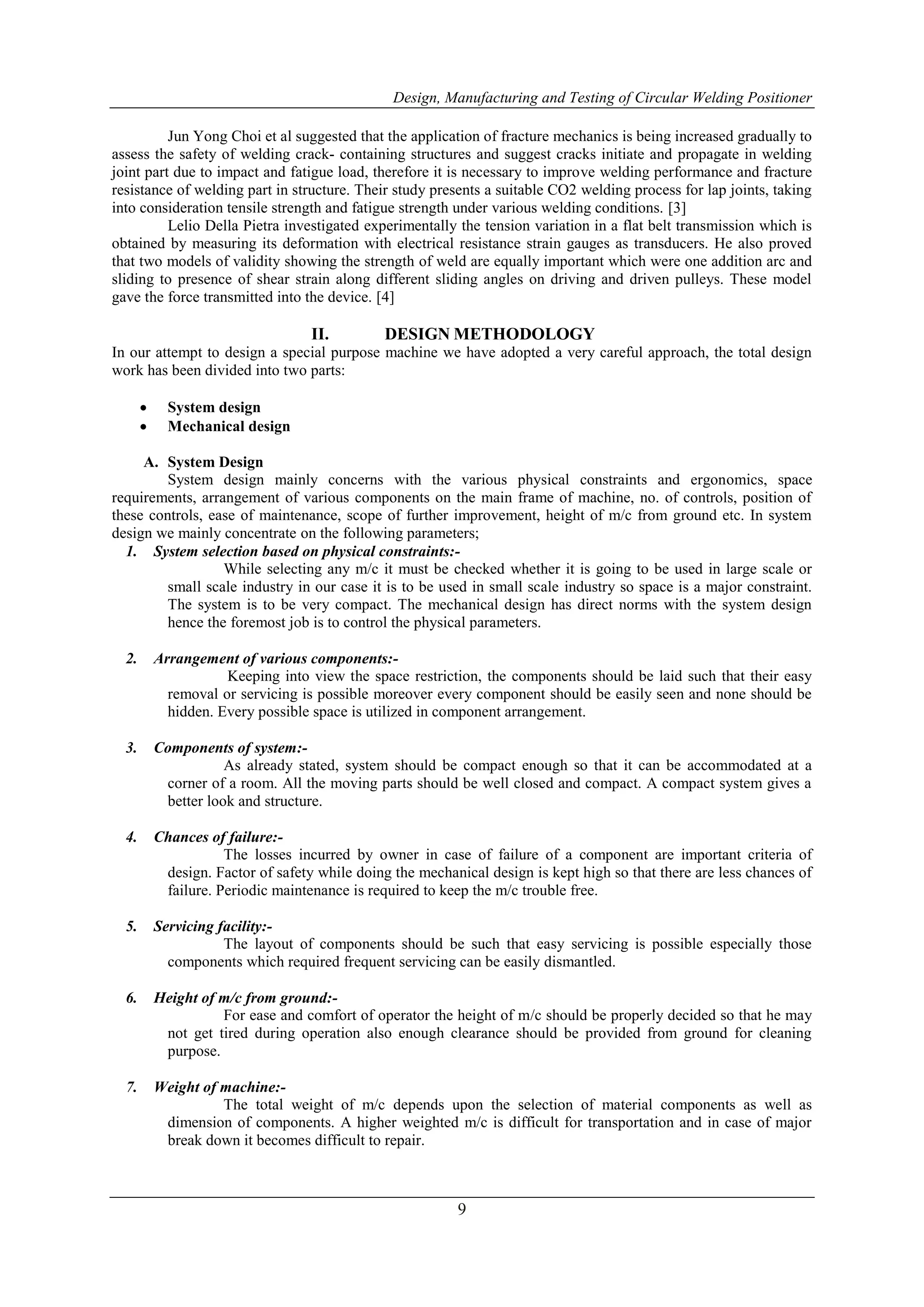 Design, Manufacturing and Testing of Circular Welding Positioner
9
Jun Yong Choi et al suggested that the application of fracture mechanics is being increased gradually to
assess the safety of welding crack- containing structures and suggest cracks initiate and propagate in welding
joint part due to impact and fatigue load, therefore it is necessary to improve welding performance and fracture
resistance of welding part in structure. Their study presents a suitable CO2 welding process for lap joints, taking
into consideration tensile strength and fatigue strength under various welding conditions. [3]
Lelio Della Pietra investigated experimentally the tension variation in a flat belt transmission which is
obtained by measuring its deformation with electrical resistance strain gauges as transducers. He also proved
that two models of validity showing the strength of weld are equally important which were one addition arc and
sliding to presence of shear strain along different sliding angles on driving and driven pulleys. These model
gave the force transmitted into the device. [4]
II. DESIGN METHODOLOGY
In our attempt to design a special purpose machine we have adopted a very careful approach, the total design
work has been divided into two parts:
 System design
 Mechanical design
A. System Design
System design mainly concerns with the various physical constraints and ergonomics, space
requirements, arrangement of various components on the main frame of machine, no. of controls, position of
these controls, ease of maintenance, scope of further improvement, height of m/c from ground etc. In system
design we mainly concentrate on the following parameters;
1. System selection based on physical constraints:-
While selecting any m/c it must be checked whether it is going to be used in large scale or
small scale industry in our case it is to be used in small scale industry so space is a major constraint.
The system is to be very compact. The mechanical design has direct norms with the system design
hence the foremost job is to control the physical parameters.
2. Arrangement of various components:-
Keeping into view the space restriction, the components should be laid such that their easy
removal or servicing is possible moreover every component should be easily seen and none should be
hidden. Every possible space is utilized in component arrangement.
3. Components of system:-
As already stated, system should be compact enough so that it can be accommodated at a
corner of a room. All the moving parts should be well closed and compact. A compact system gives a
better look and structure.
4. Chances of failure:-
The losses incurred by owner in case of failure of a component are important criteria of
design. Factor of safety while doing the mechanical design is kept high so that there are less chances of
failure. Periodic maintenance is required to keep the m/c trouble free.
5. Servicing facility:-
The layout of components should be such that easy servicing is possible especially those
components which required frequent servicing can be easily dismantled.
6. Height of m/c from ground:-
For ease and comfort of operator the height of m/c should be properly decided so that he may
not get tired during operation also enough clearance should be provided from ground for cleaning
purpose.
7. Weight of machine:-
The total weight of m/c depends upon the selection of material components as well as
dimension of components. A higher weighted m/c is difficult for transportation and in case of major
break down it becomes difficult to repair.
 