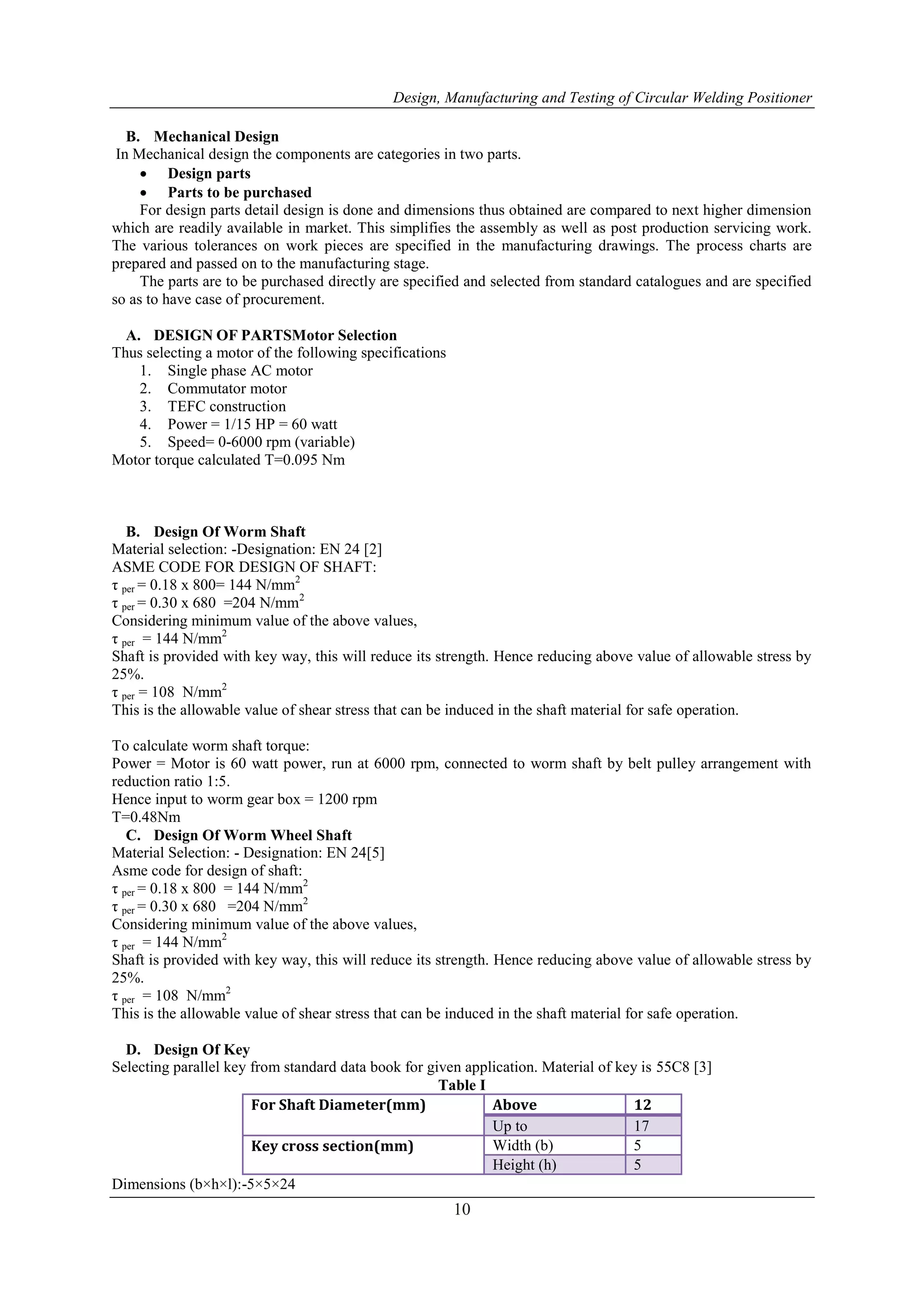 Design, Manufacturing and Testing of Circular Welding Positioner
10
B. Mechanical Design
In Mechanical design the components are categories in two parts.
 Design parts
 Parts to be purchased
For design parts detail design is done and dimensions thus obtained are compared to next higher dimension
which are readily available in market. This simplifies the assembly as well as post production servicing work.
The various tolerances on work pieces are specified in the manufacturing drawings. The process charts are
prepared and passed on to the manufacturing stage.
The parts are to be purchased directly are specified and selected from standard catalogues and are specified
so as to have case of procurement.
A. DESIGN OF PARTSMotor Selection
Thus selecting a motor of the following specifications
1. Single phase AC motor
2. Commutator motor
3. TEFC construction
4. Power = 1/15 HP = 60 watt
5. Speed= 0-6000 rpm (variable)
Motor torque calculated T=0.095 Nm
B. Design Of Worm Shaft
Material selection: -Designation: EN 24 [2]
ASME CODE FOR DESIGN OF SHAFT:
τ per = 0.18 x 800= 144 N/mm2
τ per = 0.30 x 680 =204 N/mm2
Considering minimum value of the above values,
τ per = 144 N/mm2
Shaft is provided with key way, this will reduce its strength. Hence reducing above value of allowable stress by
25%.
τ per = 108 N/mm2
This is the allowable value of shear stress that can be induced in the shaft material for safe operation.
To calculate worm shaft torque:
Power = Motor is 60 watt power, run at 6000 rpm, connected to worm shaft by belt pulley arrangement with
reduction ratio 1:5.
Hence input to worm gear box = 1200 rpm
T=0.48Nm
C. Design Of Worm Wheel Shaft
Material Selection: - Designation: EN 24[5]
Asme code for design of shaft:
τ per = 0.18 x 800 = 144 N/mm2
τ per = 0.30 x 680 =204 N/mm2
Considering minimum value of the above values,
τ per = 144 N/mm2
Shaft is provided with key way, this will reduce its strength. Hence reducing above value of allowable stress by
25%.
τ per = 108 N/mm2
This is the allowable value of shear stress that can be induced in the shaft material for safe operation.
D. Design Of Key
Selecting parallel key from standard data book for given application. Material of key is 55C8 [3]
Table I
For Shaft Diameter(mm) Above 12
Up to 17
Key cross section(mm) Width (b) 5
Height (h) 5
Dimensions (b×h×l):-5×5×24
 