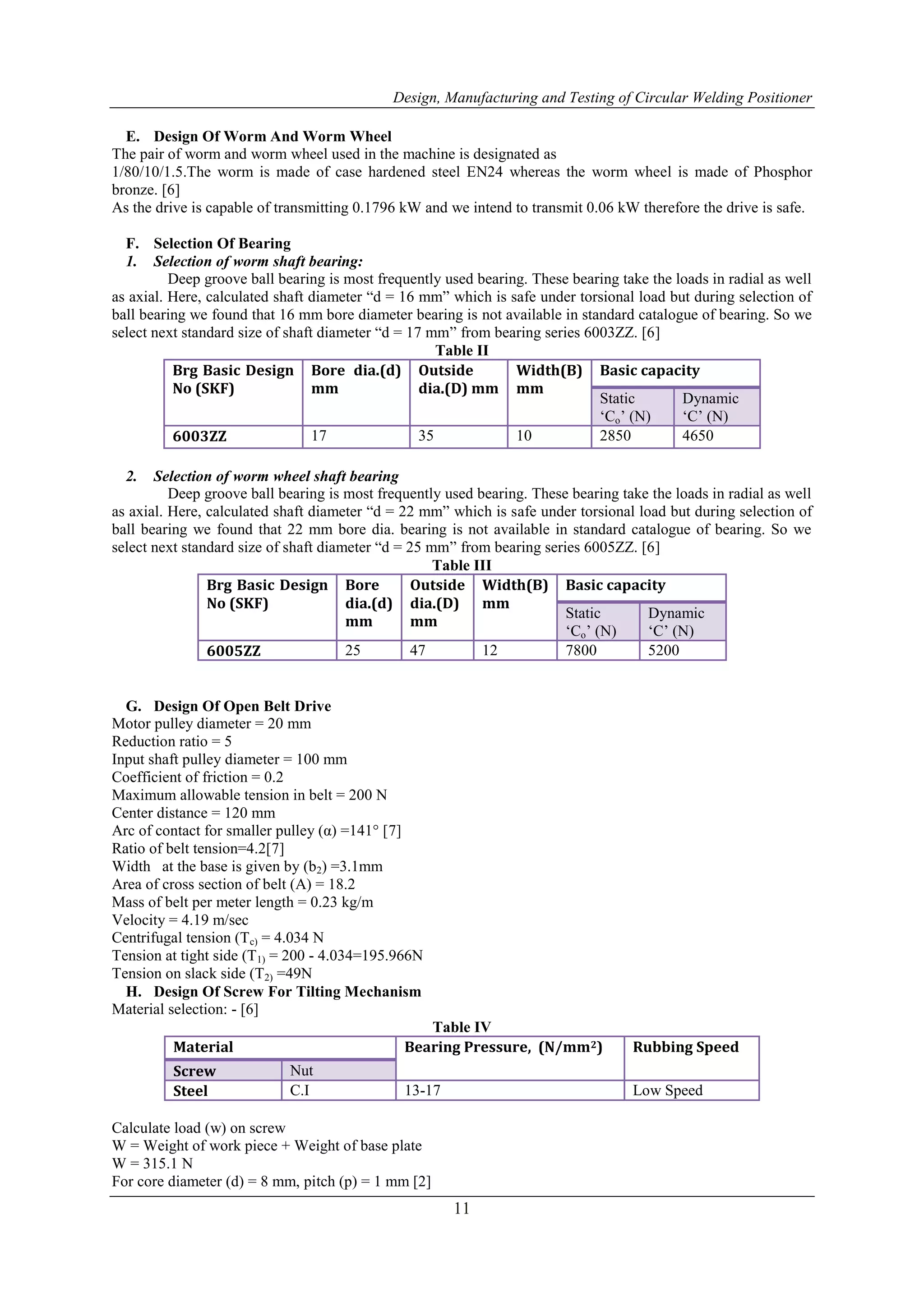 Design, Manufacturing and Testing of Circular Welding Positioner
11
E. Design Of Worm And Worm Wheel
The pair of worm and worm wheel used in the machine is designated as
1/80/10/1.5.The worm is made of case hardened steel EN24 whereas the worm wheel is made of Phosphor
bronze. [6]
As the drive is capable of transmitting 0.1796 kW and we intend to transmit 0.06 kW therefore the drive is safe.
F. Selection Of Bearing
1. Selection of worm shaft bearing:
Deep groove ball bearing is most frequently used bearing. These bearing take the loads in radial as well
as axial. Here, calculated shaft diameter “d = 16 mm” which is safe under torsional load but during selection of
ball bearing we found that 16 mm bore diameter bearing is not available in standard catalogue of bearing. So we
select next standard size of shaft diameter “d = 17 mm” from bearing series 6003ZZ. [6]
Table II
Brg Basic Design
No (SKF)
Bore dia.(d)
mm
Outside
dia.(D) mm
Width(B)
mm
Basic capacity
Static
„Co‟ (N)
Dynamic
„C‟ (N)
6003ZZ 17 35 10 2850 4650
2. Selection of worm wheel shaft bearing
Deep groove ball bearing is most frequently used bearing. These bearing take the loads in radial as well
as axial. Here, calculated shaft diameter “d = 22 mm” which is safe under torsional load but during selection of
ball bearing we found that 22 mm bore dia. bearing is not available in standard catalogue of bearing. So we
select next standard size of shaft diameter “d = 25 mm” from bearing series 6005ZZ. [6]
Table III
Brg Basic Design
No (SKF)
Bore
dia.(d)
mm
Outside
dia.(D)
mm
Width(B)
mm
Basic capacity
Static
„Co‟ (N)
Dynamic
„C‟ (N)
6005ZZ 25 47 12 7800 5200
G. Design Of Open Belt Drive
Motor pulley diameter = 20 mm
Reduction ratio = 5
Input shaft pulley diameter = 100 mm
Coefficient of friction = 0.2
Maximum allowable tension in belt = 200 N
Center distance = 120 mm
Arc of contact for smaller pulley (α) =141° [7]
Ratio of belt tension=4.2[7]
Width at the base is given by (b2) =3.1mm
Area of cross section of belt (A) = 18.2
Mass of belt per meter length = 0.23 kg/m
Velocity = 4.19 m/sec
Centrifugal tension (Tc) = 4.034 N
Tension at tight side (T1) = 200 - 4.034=195.966N
Tension on slack side (T2) =49N
H. Design Of Screw For Tilting Mechanism
Material selection: - [6]
Table IV
Material Bearing Pressure, (N/mm2) Rubbing Speed
Screw Nut
Steel C.I 13-17 Low Speed
Calculate load (w) on screw
W = Weight of work piece + Weight of base plate
W = 315.1 N
For core diameter (d) = 8 mm, pitch (p) = 1 mm [2]
 
