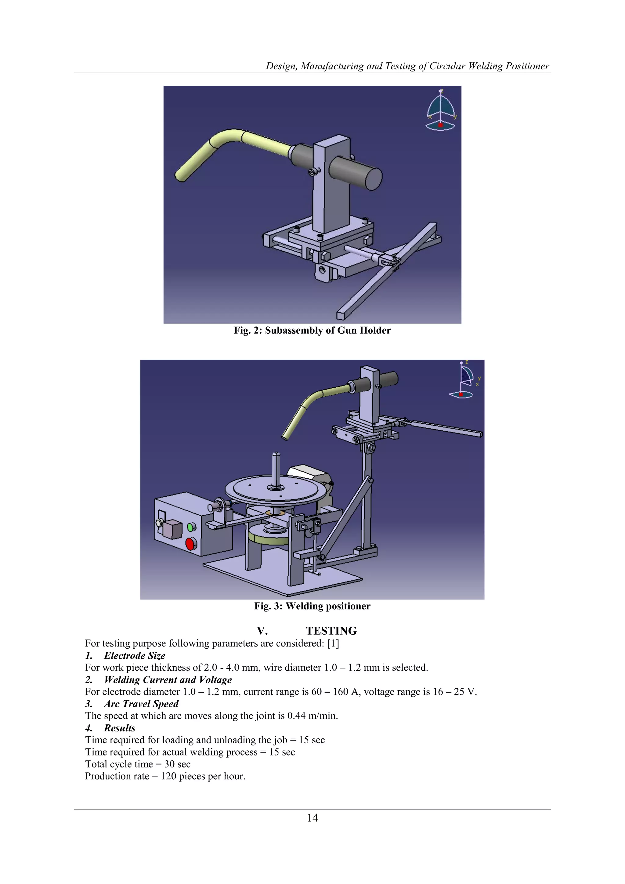 Design, Manufacturing and Testing of Circular Welding Positioner
14
Fig. 2: Subassembly of Gun Holder
Fig. 3: Welding positioner
V. TESTING
For testing purpose following parameters are considered: [1]
1. Electrode Size
For work piece thickness of 2.0 - 4.0 mm, wire diameter 1.0 – 1.2 mm is selected.
2. Welding Current and Voltage
For electrode diameter 1.0 – 1.2 mm, current range is 60 – 160 A, voltage range is 16 – 25 V.
3. Arc Travel Speed
The speed at which arc moves along the joint is 0.44 m/min.
4. Results
Time required for loading and unloading the job = 15 sec
Time required for actual welding process = 15 sec
Total cycle time = 30 sec
Production rate = 120 pieces per hour.
 