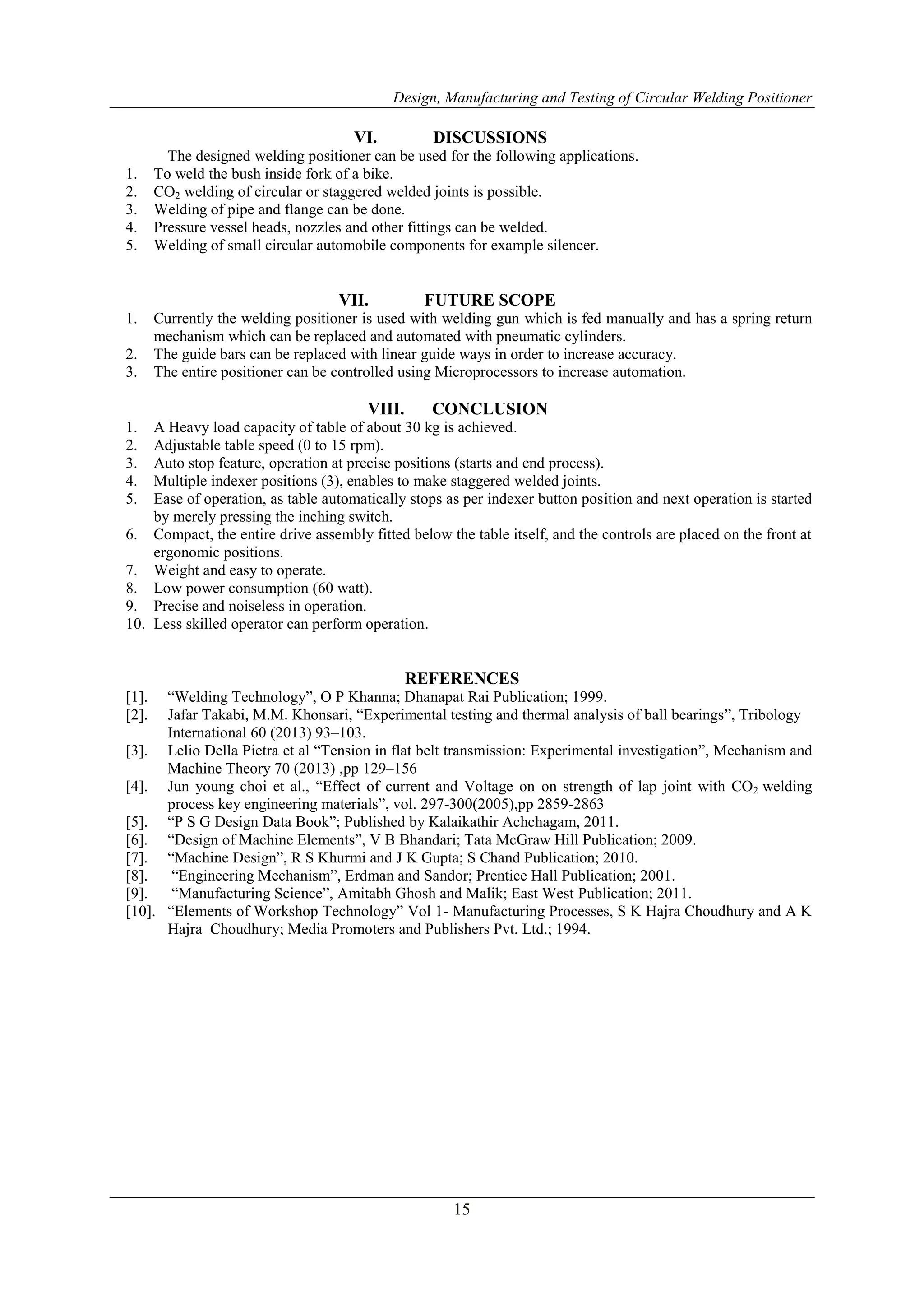 Design, Manufacturing and Testing of Circular Welding Positioner
15
VI. DISCUSSIONS
The designed welding positioner can be used for the following applications.
1. To weld the bush inside fork of a bike.
2. CO2 welding of circular or staggered welded joints is possible.
3. Welding of pipe and flange can be done.
4. Pressure vessel heads, nozzles and other fittings can be welded.
5. Welding of small circular automobile components for example silencer.
VII. FUTURE SCOPE
1. Currently the welding positioner is used with welding gun which is fed manually and has a spring return
mechanism which can be replaced and automated with pneumatic cylinders.
2. The guide bars can be replaced with linear guide ways in order to increase accuracy.
3. The entire positioner can be controlled using Microprocessors to increase automation.
VIII. CONCLUSION
1. A Heavy load capacity of table of about 30 kg is achieved.
2. Adjustable table speed (0 to 15 rpm).
3. Auto stop feature, operation at precise positions (starts and end process).
4. Multiple indexer positions (3), enables to make staggered welded joints.
5. Ease of operation, as table automatically stops as per indexer button position and next operation is started
by merely pressing the inching switch.
6. Compact, the entire drive assembly fitted below the table itself, and the controls are placed on the front at
ergonomic positions.
7. Weight and easy to operate.
8. Low power consumption (60 watt).
9. Precise and noiseless in operation.
10. Less skilled operator can perform operation.
REFERENCES
[1]. “Welding Technology”, O P Khanna; Dhanapat Rai Publication; 1999.
[2]. Jafar Takabi, M.M. Khonsari, “Experimental testing and thermal analysis of ball bearings”, Tribology
International 60 (2013) 93–103.
[3]. Lelio Della Pietra et al “Tension in flat belt transmission: Experimental investigation”, Mechanism and
Machine Theory 70 (2013) ,pp 129–156
[4]. Jun young choi et al., “Effect of current and Voltage on on strength of lap joint with CO2 welding
process key engineering materials”, vol. 297-300(2005),pp 2859-2863
[5]. “P S G Design Data Book”; Published by Kalaikathir Achchagam, 2011.
[6]. “Design of Machine Elements”, V B Bhandari; Tata McGraw Hill Publication; 2009.
[7]. “Machine Design”, R S Khurmi and J K Gupta; S Chand Publication; 2010.
[8]. “Engineering Mechanism”, Erdman and Sandor; Prentice Hall Publication; 2001.
[9]. “Manufacturing Science”, Amitabh Ghosh and Malik; East West Publication; 2011.
[10]. “Elements of Workshop Technology” Vol 1- Manufacturing Processes, S K Hajra Choudhury and A K
Hajra Choudhury; Media Promoters and Publishers Pvt. Ltd.; 1994.
 