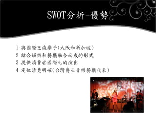 SWOT分析-優勢
1.與國際交流樂手(大阪和新加坡)
2.結合娛樂和餐廳融合而成的形式
3.提供消費者國際化的演出
4.定位清楚明確(台灣爵士音樂餐廳代表)
 
