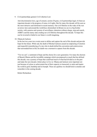 9. Civil partnerships gained, Civil Liberties Lost
Anti discrimination laws, age of consent, section 28 gone, civil partnerships legal, it's been an
important decade in the progress of some civil rights. But for many this decade will be seen as
the most intrusive and intolerant in recent memory. Our civil liberties in the wake of the war
on terror, here and around the world have diminished. In Britain we are in a big brother
society, with cameras and systems of surveillance, detention without charge, stop and search,
ASBO’s and the nanny state eroding our civil liberties throughout this decade. To hope this
can be reversed or halted in our future is worth imagining.
10. Obama & Jackson
In the last two years two events seem to define and capture the end of this decade and provide
hope for the future. While sad, the death of Michael Jackson caused an outpouring of emotion
and respectful remembering of a star who in death defied the convention and controversies
that surrounded him in life; his death was a moment to capture from this decade.
“Yes we can”, a sentiment of hope and the chorus for a new generation. For many the election
of Barack Obama and the incredible campaign which encompassed so much that has defined
this decade, was a journey of hope that could heal much of what had divided us in the past
and make the next decade a better place to live in. Obama and Jackson were important not
just because of colour or achievement but of their capacity to transcend, to unite and inspire
the world in grief, hardship and in triumph. These are qualities we should look to emulate and
remember in the coming decade.
Robert Richardson
 