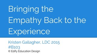 Bringing the
Empathy Back to the
Experience
Kristen Gallagher, LDC 2015
#B103
© Edify Education Design
 
