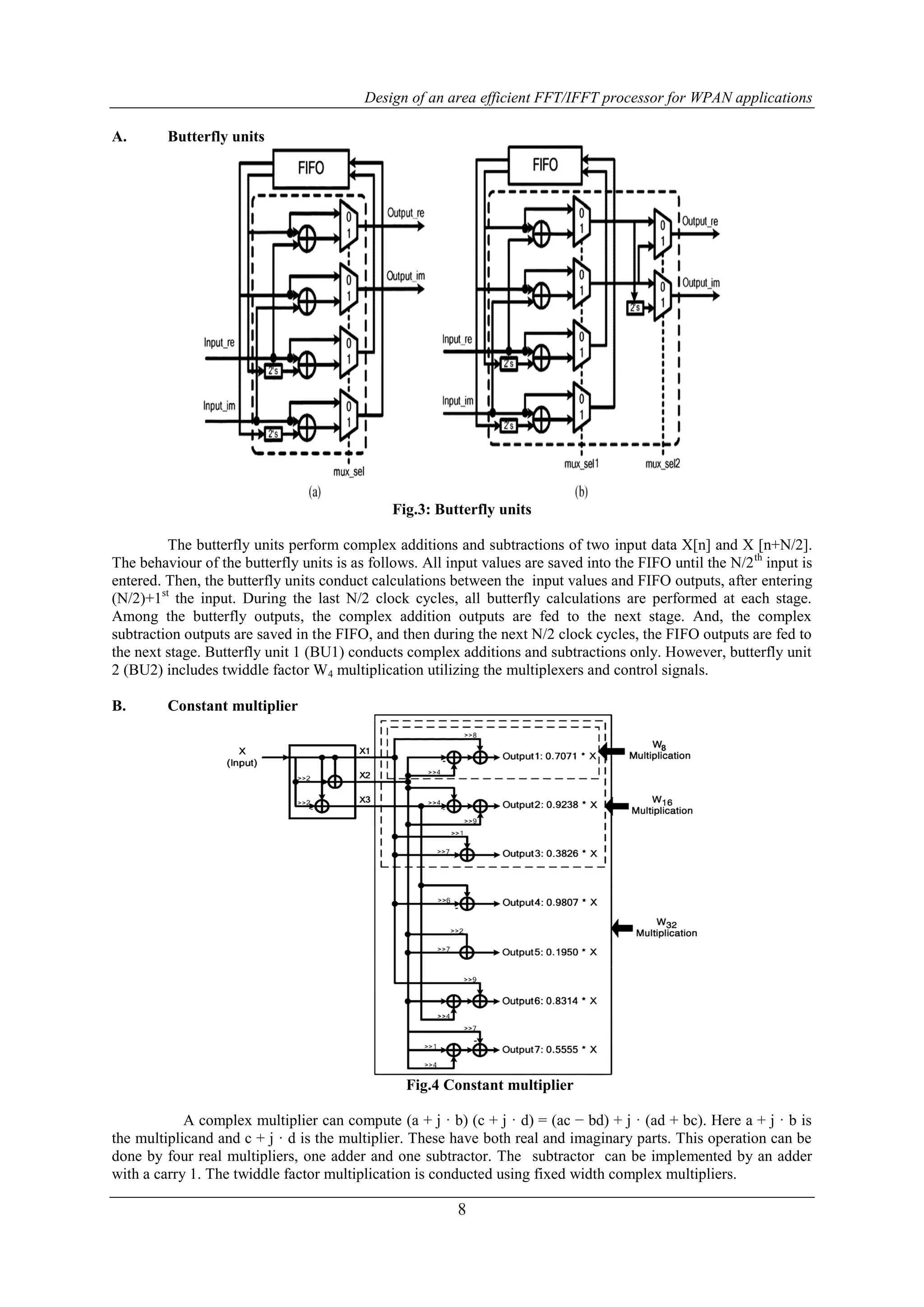 Design of an area efficient FFT/IFFT processor for WPAN applications
8
A. Butterfly units
Fig.3: Butterfly units
The butterfly units perform complex additions and subtractions of two input data X[n] and X [n+N/2].
The behaviour of the butterfly units is as follows. All input values are saved into the FIFO until the N/2th
input is
entered. Then, the butterfly units conduct calculations between the input values and FIFO outputs, after entering
(N/2)+1st
the input. During the last N/2 clock cycles, all butterfly calculations are performed at each stage.
Among the butterfly outputs, the complex addition outputs are fed to the next stage. And, the complex
subtraction outputs are saved in the FIFO, and then during the next N/2 clock cycles, the FIFO outputs are fed to
the next stage. Butterfly unit 1 (BU1) conducts complex additions and subtractions only. However, butterfly unit
2 (BU2) includes twiddle factor W4 multiplication utilizing the multiplexers and control signals.
B. Constant multiplier
Fig.4 Constant multiplier
A complex multiplier can compute (a + j · b) (c + j · d) = (ac − bd) + j · (ad + bc). Here a + j · b is
the multiplicand and c + j · d is the multiplier. These have both real and imaginary parts. This operation can be
done by four real multipliers, one adder and one subtractor. The subtractor can be implemented by an adder
with a carry 1. The twiddle factor multiplication is conducted using fixed width complex multipliers.
 