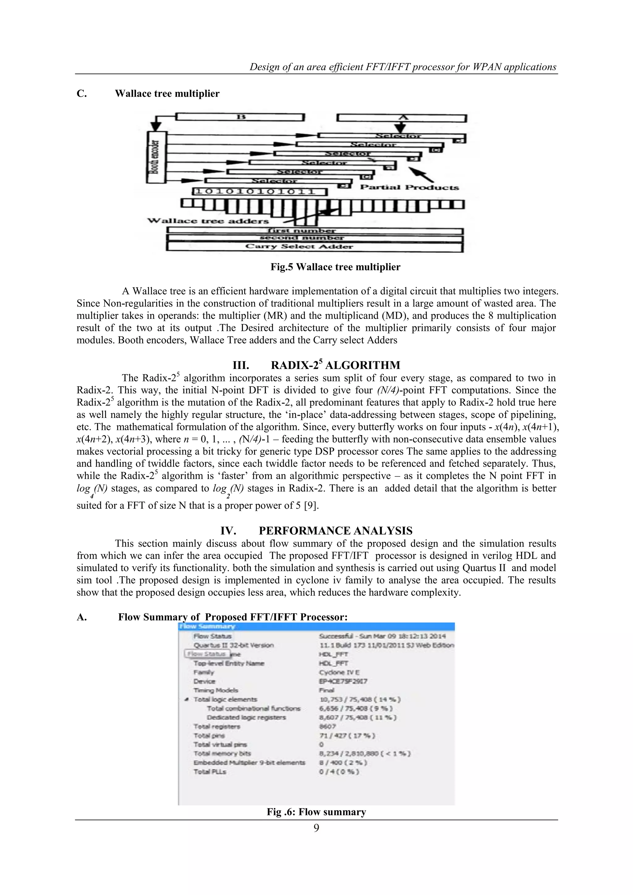 Design of an area efficient FFT/IFFT processor for WPAN applications
9
C. Wallace tree multiplier
Fig.5 Wallace tree multiplier
A Wallace tree is an efficient hardware implementation of a digital circuit that multiplies two integers.
Since Non-regularities in the construction of traditional multipliers result in a large amount of wasted area. The
multiplier takes in operands: the multiplier (MR) and the multiplicand (MD), and produces the 8 multiplication
result of the two at its output .The Desired architecture of the multiplier primarily consists of four major
modules. Booth encoders, Wallace Tree adders and the Carry select Adders
III. RADIX-25
ALGORITHM
The Radix-25
algorithm incorporates a series sum split of four every stage, as compared to two in
Radix-2. This way, the initial N-point DFT is divided to give four (N/4)-point FFT computations. Since the
Radix-25
algorithm is the mutation of the Radix-2, all predominant features that apply to Radix-2 hold true here
as well namely the highly regular structure, the „in-place‟ data-addressing between stages, scope of pipelining,
etc. The mathematical formulation of the algorithm. Since, every butterfly works on four inputs - x(4n), x(4n+1),
x(4n+2), x(4n+3), where n = 0, 1, ... , (N/4)-1 – feeding the butterfly with non-consecutive data ensemble values
makes vectorial processing a bit tricky for generic type DSP processor cores The same applies to the addressing
and handling of twiddle factors, since each twiddle factor needs to be referenced and fetched separately. Thus,
while the Radix-25
algorithm is „faster‟ from an algorithmic perspective – as it completes the N point FFT in
log
4
(N) stages, as compared to log
2
(N) stages in Radix-2. There is an added detail that the algorithm is better
suited for a FFT of size N that is a proper power of 5 [9].
IV. PERFORMANCE ANALYSIS
This section mainly discuss about flow summary of the proposed design and the simulation results
from which we can infer the area occupied The proposed FFT/IFT processor is designed in verilog HDL and
simulated to verify its functionality. both the simulation and synthesis is carried out using Quartus II and model
sim tool .The proposed design is implemented in cyclone iv family to analyse the area occupied. The results
show that the proposed design occupies less area, which reduces the hardware complexity.
A. Flow Summary of Proposed FFT/IFFT Processor:
Fig .6: Flow summary
 