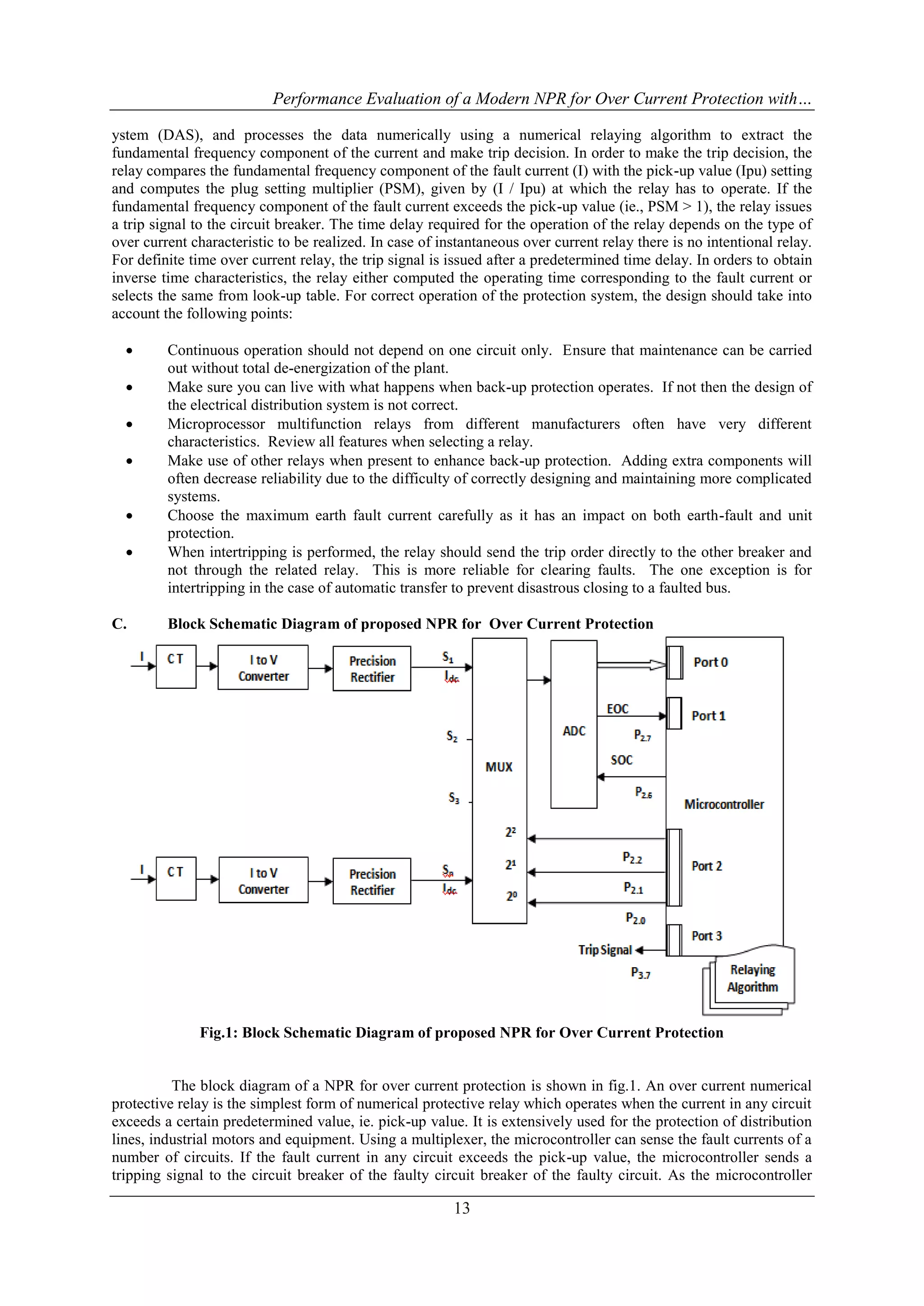 Performance Evaluation of a Modern NPR for Over Current Protection with…
13
ystem (DAS), and processes the data numerically using a numerical relaying algorithm to extract the
fundamental frequency component of the current and make trip decision. In order to make the trip decision, the
relay compares the fundamental frequency component of the fault current (I) with the pick-up value (Ipu) setting
and computes the plug setting multiplier (PSM), given by (I / Ipu) at which the relay has to operate. If the
fundamental frequency component of the fault current exceeds the pick-up value (ie., PSM > 1), the relay issues
a trip signal to the circuit breaker. The time delay required for the operation of the relay depends on the type of
over current characteristic to be realized. In case of instantaneous over current relay there is no intentional relay.
For definite time over current relay, the trip signal is issued after a predetermined time delay. In orders to obtain
inverse time characteristics, the relay either computed the operating time corresponding to the fault current or
selects the same from look-up table. For correct operation of the protection system, the design should take into
account the following points:
 Continuous operation should not depend on one circuit only. Ensure that maintenance can be carried
out without total de-energization of the plant.
 Make sure you can live with what happens when back-up protection operates. If not then the design of
the electrical distribution system is not correct.
 Microprocessor multifunction relays from different manufacturers often have very different
characteristics. Review all features when selecting a relay.
 Make use of other relays when present to enhance back-up protection. Adding extra components will
often decrease reliability due to the difficulty of correctly designing and maintaining more complicated
systems.
 Choose the maximum earth fault current carefully as it has an impact on both earth-fault and unit
protection.
 When intertripping is performed, the relay should send the trip order directly to the other breaker and
not through the related relay. This is more reliable for clearing faults. The one exception is for
intertripping in the case of automatic transfer to prevent disastrous closing to a faulted bus.
C. Block Schematic Diagram of proposed NPR for Over Current Protection
Fig.1: Block Schematic Diagram of proposed NPR for Over Current Protection
The block diagram of a NPR for over current protection is shown in fig.1. An over current numerical
protective relay is the simplest form of numerical protective relay which operates when the current in any circuit
exceeds a certain predetermined value, ie. pick-up value. It is extensively used for the protection of distribution
lines, industrial motors and equipment. Using a multiplexer, the microcontroller can sense the fault currents of a
number of circuits. If the fault current in any circuit exceeds the pick-up value, the microcontroller sends a
tripping signal to the circuit breaker of the faulty circuit breaker of the faulty circuit. As the microcontroller
 