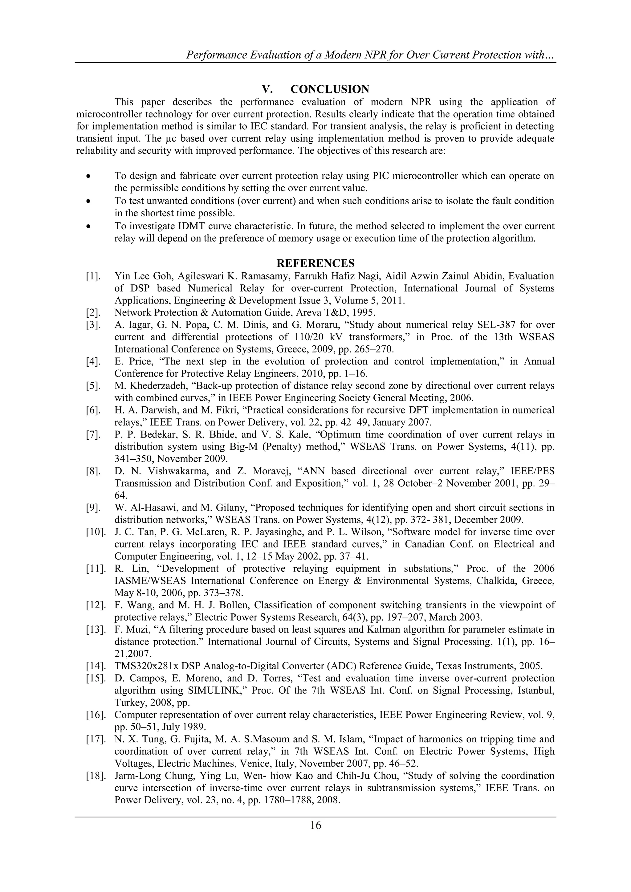 Performance Evaluation of a Modern NPR for Over Current Protection with…
16
V. CONCLUSION
This paper describes the performance evaluation of modern NPR using the application of
microcontroller technology for over current protection. Results clearly indicate that the operation time obtained
for implementation method is similar to IEC standard. For transient analysis, the relay is proficient in detecting
transient input. The µc based over current relay using implementation method is proven to provide adequate
reliability and security with improved performance. The objectives of this research are:
 To design and fabricate over current protection relay using PIC microcontroller which can operate on
the permissible conditions by setting the over current value.
 To test unwanted conditions (over current) and when such conditions arise to isolate the fault condition
in the shortest time possible.
 To investigate IDMT curve characteristic. In future, the method selected to implement the over current
relay will depend on the preference of memory usage or execution time of the protection algorithm.
REFERENCES
[1]. Yin Lee Goh, Agileswari K. Ramasamy, Farrukh Hafiz Nagi, Aidil Azwin Zainul Abidin, Evaluation
of DSP based Numerical Relay for over-current Protection, International Journal of Systems
Applications, Engineering & Development Issue 3, Volume 5, 2011.
[2]. Network Protection & Automation Guide, Areva T&D, 1995.
[3]. A. Iagar, G. N. Popa, C. M. Dinis, and G. Moraru, “Study about numerical relay SEL-387 for over
current and differential protections of 110/20 kV transformers,” in Proc. of the 13th WSEAS
International Conference on Systems, Greece, 2009, pp. 265–270.
[4]. E. Price, “The next step in the evolution of protection and control implementation,” in Annual
Conference for Protective Relay Engineers, 2010, pp. 1–16.
[5]. M. Khederzadeh, “Back-up protection of distance relay second zone by directional over current relays
with combined curves,” in IEEE Power Engineering Society General Meeting, 2006.
[6]. H. A. Darwish, and M. Fikri, “Practical considerations for recursive DFT implementation in numerical
relays,” IEEE Trans. on Power Delivery, vol. 22, pp. 42–49, January 2007.
[7]. P. P. Bedekar, S. R. Bhide, and V. S. Kale, “Optimum time coordination of over current relays in
distribution system using Big-M (Penalty) method,” WSEAS Trans. on Power Systems, 4(11), pp.
341–350, November 2009.
[8]. D. N. Vishwakarma, and Z. Moravej, “ANN based directional over current relay,” IEEE/PES
Transmission and Distribution Conf. and Exposition,” vol. 1, 28 October–2 November 2001, pp. 29–
64.
[9]. W. Al-Hasawi, and M. Gilany, “Proposed techniques for identifying open and short circuit sections in
distribution networks,” WSEAS Trans. on Power Systems, 4(12), pp. 372- 381, December 2009.
[10]. J. C. Tan, P. G. McLaren, R. P. Jayasinghe, and P. L. Wilson, “Software model for inverse time over
current relays incorporating IEC and IEEE standard curves,” in Canadian Conf. on Electrical and
Computer Engineering, vol. 1, 12–15 May 2002, pp. 37–41.
[11]. R. Lin, “Development of protective relaying equipment in substations,” Proc. of the 2006
IASME/WSEAS International Conference on Energy & Environmental Systems, Chalkida, Greece,
May 8-10, 2006, pp. 373–378.
[12]. F. Wang, and M. H. J. Bollen, Classification of component switching transients in the viewpoint of
protective relays,” Electric Power Systems Research, 64(3), pp. 197–207, March 2003.
[13]. F. Muzi, “A filtering procedure based on least squares and Kalman algorithm for parameter estimate in
distance protection.” International Journal of Circuits, Systems and Signal Processing, 1(1), pp. 16–
21,2007.
[14]. TMS320x281x DSP Analog-to-Digital Converter (ADC) Reference Guide, Texas Instruments, 2005.
[15]. D. Campos, E. Moreno, and D. Torres, “Test and evaluation time inverse over-current protection
algorithm using SIMULINK,” Proc. Of the 7th WSEAS Int. Conf. on Signal Processing, Istanbul,
Turkey, 2008, pp.
[16]. Computer representation of over current relay characteristics, IEEE Power Engineering Review, vol. 9,
pp. 50–51, July 1989.
[17]. N. X. Tung, G. Fujita, M. A. S.Masoum and S. M. Islam, “Impact of harmonics on tripping time and
coordination of over current relay,” in 7th WSEAS Int. Conf. on Electric Power Systems, High
Voltages, Electric Machines, Venice, Italy, November 2007, pp. 46–52.
[18]. Jarm-Long Chung, Ying Lu, Wen- hiow Kao and Chih-Ju Chou, “Study of solving the coordination
curve intersection of inverse-time over current relays in subtransmission systems,” IEEE Trans. on
Power Delivery, vol. 23, no. 4, pp. 1780–1788, 2008.
 