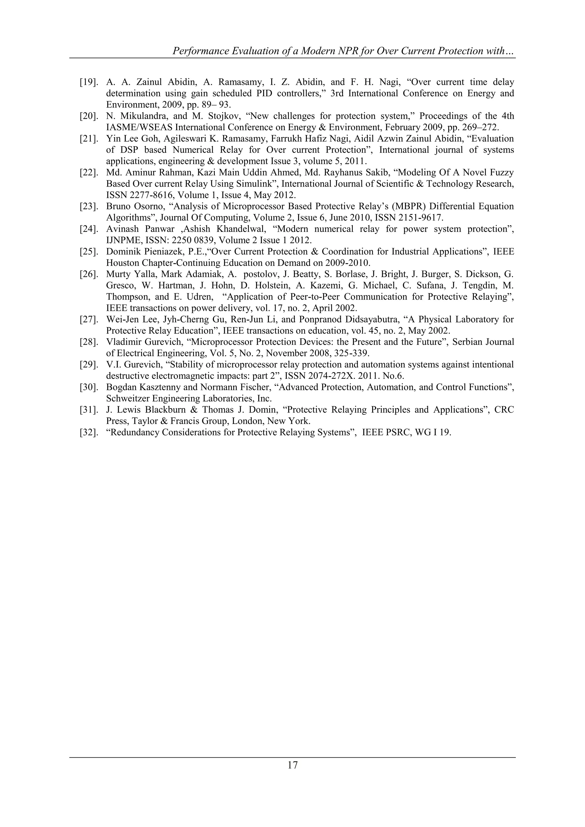 Performance Evaluation of a Modern NPR for Over Current Protection with…
17
[19]. A. A. Zainul Abidin, A. Ramasamy, I. Z. Abidin, and F. H. Nagi, “Over current time delay
determination using gain scheduled PID controllers,” 3rd International Conference on Energy and
Environment, 2009, pp. 89– 93.
[20]. N. Mikulandra, and M. Stojkov, “New challenges for protection system,” Proceedings of the 4th
IASME/WSEAS International Conference on Energy & Environment, February 2009, pp. 269–272.
[21]. Yin Lee Goh, Agileswari K. Ramasamy, Farrukh Hafiz Nagi, Aidil Azwin Zainul Abidin, “Evaluation
of DSP based Numerical Relay for Over current Protection”, International journal of systems
applications, engineering & development Issue 3, volume 5, 2011.
[22]. Md. Aminur Rahman, Kazi Main Uddin Ahmed, Md. Rayhanus Sakib, “Modeling Of A Novel Fuzzy
Based Over current Relay Using Simulink”, International Journal of Scientific & Technology Research,
ISSN 2277-8616, Volume 1, Issue 4, May 2012.
[23]. Bruno Osorno, “Analysis of Microprocessor Based Protective Relay’s (MBPR) Differential Equation
Algorithms”, Journal Of Computing, Volume 2, Issue 6, June 2010, ISSN 2151-9617.
[24]. Avinash Panwar ,Ashish Khandelwal, “Modern numerical relay for power system protection”,
IJNPME, ISSN: 2250 0839, Volume 2 Issue 1 2012.
[25]. Dominik Pieniazek, P.E.,“Over Current Protection & Coordination for Industrial Applications”, IEEE
Houston Chapter-Continuing Education on Demand on 2009-2010.
[26]. Murty Yalla, Mark Adamiak, A. postolov, J. Beatty, S. Borlase, J. Bright, J. Burger, S. Dickson, G.
Gresco, W. Hartman, J. Hohn, D. Holstein, A. Kazemi, G. Michael, C. Sufana, J. Tengdin, M.
Thompson, and E. Udren, “Application of Peer-to-Peer Communication for Protective Relaying”,
IEEE transactions on power delivery, vol. 17, no. 2, April 2002.
[27]. Wei-Jen Lee, Jyh-Cherng Gu, Ren-Jun Li, and Ponpranod Didsayabutra, “A Physical Laboratory for
Protective Relay Education”, IEEE transactions on education, vol. 45, no. 2, May 2002.
[28]. Vladimir Gurevich, “Microprocessor Protection Devices: the Present and the Future”, Serbian Journal
of Electrical Engineering, Vol. 5, No. 2, November 2008, 325-339.
[29]. V.I. Gurevich, “Stability of microprocessor relay protection and automation systems against intentional
destructive electromagnetic impacts: part 2”, ISSN 2074-272X. 2011. No.6.
[30]. Bogdan Kasztenny and Normann Fischer, “Advanced Protection, Automation, and Control Functions”,
Schweitzer Engineering Laboratories, Inc.
[31]. J. Lewis Blackburn & Thomas J. Domin, “Protective Relaying Principles and Applications”, CRC
Press, Taylor & Francis Group, London, New York.
[32]. “Redundancy Considerations for Protective Relaying Systems”, IEEE PSRC, WG I 19.
 