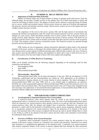 Performance Evaluation of a Modern NPR for Over Current Protection with…
12
II. NUMERICAL RELAY PROTECTION
A. Importance of Numerical Relay Protection
Modern civilization makes use of large amounts of energy to generate goods and services. From the
industrial plants, the providers of public services to the ordinary man, all of them need energy to satisfy and
create the well being of modern society. The purpose of electric power systems is to provide energy for human
use in a secure, reliable and economic manner. Electric power systems are made up of facilities and equipment
that generate, transmit and distribute electrical energy. Electric power systems are one of the largest and more
complex systems man has ever built.
The importance of the services that power systems offer and the high amount of investments that
represent the facilities and equipments, make the normal and constant operation of power systems critical and
strategic for every society. Faults and failures normally occur in power systems. Due to the great amounts of
energy involved, faults represent a threat to the operation and security of power systems if the faults are not
promptly corrected. Power systems need an auxiliary system that must take corrective actions on the occurrence
of a fault. This auxiliary system is known as protection system. The Protection systems are operated through
protective devices like protective relays etc.
NPR systems are sets of equipments, schemes and policies dedicated to detect faults in the protected
elements of the power systems, to disconnect the faulted element and to reestablish the service, if it was the
case. Because power systems operate in different operating states, different fault scenarios may occur. Protective
relay systems must provide different schemes and equipments to detect and to react to each and every one of
these fault scenarios, from the most simple of them to the most complex and compelling.
B. Classification of NPRs Based on Technology
NPRs can be broadly classified into the following categories depending on the technology used for their
construction and operation.
 Electromagnetic NPRs
 Static NPRs
 Microcontroller-based NPRs
C. Microcontroller - Based NPRs
Microcontroller-based NPRs are the latest development in this area. With the development in VLSI
Technology, sophisticated and fast microcontrollers are coming up. Their applications to the problems of
numerical protective relaying schemes are of current interests to power engineers. The inherit advantages of
microcontroller-based NPRs over static NPRs with or a very limited range of applications, are attractive,
flexibility due to their programmable approach. Microcontroller-based NPRs can provide protection at low cost
and compete with conventional relays. The present downward trend in the cost of large-scale integrated circuit
will encourage wide applications of microcontroller-based applications of microcontroller-based NPRs for the
protection modern complex power network in the power system.
III. NPR FOR OVER CURRENT PROTECTION
A. An Introduction to Numerical Protective Over Current Relay
A numerical protective relay which operates when the current in any circuit exceeds a certain
predetermined value is a numerical over current protective relay. The value of the predetermined current above
which the numerical over current protective relay operates is known as its pick-up value Ipu. Numerical over
current protective relays offer the cheapest and simplest form of protection. Numerical over current relay
protection is widely used for the protection of distribution lines, motors, power equipment, industrial systems
etc. It incorporates numerical over current protective relays for the protection of an element of the power
system. The measured value of the current is compared with the pick-up value to decide whether there is a fault
or not. If there is a fault in any element of the power system, the relay sends a trip command to circuit breaker
for isolating the faulty element.
B. Overview of NPR for Over Current Protection
A protection which incorporates numerical over current protective relays for the protection of an
element of the power system is known as a numerical over current relay protection. Numerical over current
relay protection is a straightforward application of the numerical relay. A numerical over current protective
relay acquires sequential samples of the current in numeric (digital) data from through the Data Acquisition
 