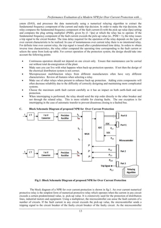 Performance Evaluation of a Modern NPR for Over Current Protection with…
13
ystem (DAS), and processes the data numerically using a numerical relaying algorithm to extract the
fundamental frequency component of the current and make trip decision. In order to make the trip decision, the
relay compares the fundamental frequency component of the fault current (I) with the pick-up value (Ipu) setting
and computes the plug setting multiplier (PSM), given by (I / Ipu) at which the relay has to operate. If the
fundamental frequency component of the fault current exceeds the pick-up value (ie., PSM > 1), the relay issues
a trip signal to the circuit breaker. The time delay required for the operation of the relay depends on the type of
over current characteristic to be realized. In case of instantaneous over current relay there is no intentional relay.
For definite time over current relay, the trip signal is issued after a predetermined time delay. In orders to obtain
inverse time characteristics, the relay either computed the operating time corresponding to the fault current or
selects the same from look-up table. For correct operation of the protection system, the design should take into
account the following points:
 Continuous operation should not depend on one circuit only. Ensure that maintenance can be carried
out without total de-energization of the plant.
 Make sure you can live with what happens when back-up protection operates. If not then the design of
the electrical distribution system is not correct.
 Microprocessor multifunction relays from different manufacturers often have very different
characteristics. Review all features when selecting a relay.
 Make use of other relays when present to enhance back-up protection. Adding extra components will
often decrease reliability due to the difficulty of correctly designing and maintaining more complicated
systems.
 Choose the maximum earth fault current carefully as it has an impact on both earth-fault and unit
protection.
 When intertripping is performed, the relay should send the trip order directly to the other breaker and
not through the related relay. This is more reliable for clearing faults. The one exception is for
intertripping in the case of automatic transfer to prevent disastrous closing to a faulted bus.
C. Block Schematic Diagram of proposed NPR for Over Current Protection
Fig.1: Block Schematic Diagram of proposed NPR for Over Current Protection
The block diagram of a NPR for over current protection is shown in fig.1. An over current numerical
protective relay is the simplest form of numerical protective relay which operates when the current in any circuit
exceeds a certain predetermined value, ie. pick-up value. It is extensively used for the protection of distribution
lines, industrial motors and equipment. Using a multiplexer, the microcontroller can sense the fault currents of a
number of circuits. If the fault current in any circuit exceeds the pick-up value, the microcontroller sends a
tripping signal to the circuit breaker of the faulty circuit breaker of the faulty circuit. As the microcontroller
 
