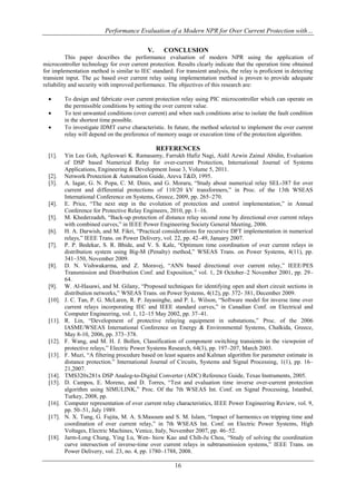 Performance Evaluation of a Modern NPR for Over Current Protection with…
16
V. CONCLUSION
This paper describes the performance evaluation of modern NPR using the application of
microcontroller technology for over current protection. Results clearly indicate that the operation time obtained
for implementation method is similar to IEC standard. For transient analysis, the relay is proficient in detecting
transient input. The µc based over current relay using implementation method is proven to provide adequate
reliability and security with improved performance. The objectives of this research are:
 To design and fabricate over current protection relay using PIC microcontroller which can operate on
the permissible conditions by setting the over current value.
 To test unwanted conditions (over current) and when such conditions arise to isolate the fault condition
in the shortest time possible.
 To investigate IDMT curve characteristic. In future, the method selected to implement the over current
relay will depend on the preference of memory usage or execution time of the protection algorithm.
REFERENCES
[1]. Yin Lee Goh, Agileswari K. Ramasamy, Farrukh Hafiz Nagi, Aidil Azwin Zainul Abidin, Evaluation
of DSP based Numerical Relay for over-current Protection, International Journal of Systems
Applications, Engineering & Development Issue 3, Volume 5, 2011.
[2]. Network Protection & Automation Guide, Areva T&D, 1995.
[3]. A. Iagar, G. N. Popa, C. M. Dinis, and G. Moraru, “Study about numerical relay SEL-387 for over
current and differential protections of 110/20 kV transformers,” in Proc. of the 13th WSEAS
International Conference on Systems, Greece, 2009, pp. 265–270.
[4]. E. Price, “The next step in the evolution of protection and control implementation,” in Annual
Conference for Protective Relay Engineers, 2010, pp. 1–16.
[5]. M. Khederzadeh, “Back-up protection of distance relay second zone by directional over current relays
with combined curves,” in IEEE Power Engineering Society General Meeting, 2006.
[6]. H. A. Darwish, and M. Fikri, “Practical considerations for recursive DFT implementation in numerical
relays,” IEEE Trans. on Power Delivery, vol. 22, pp. 42–49, January 2007.
[7]. P. P. Bedekar, S. R. Bhide, and V. S. Kale, “Optimum time coordination of over current relays in
distribution system using Big-M (Penalty) method,” WSEAS Trans. on Power Systems, 4(11), pp.
341–350, November 2009.
[8]. D. N. Vishwakarma, and Z. Moravej, “ANN based directional over current relay,” IEEE/PES
Transmission and Distribution Conf. and Exposition,” vol. 1, 28 October–2 November 2001, pp. 29–
64.
[9]. W. Al-Hasawi, and M. Gilany, “Proposed techniques for identifying open and short circuit sections in
distribution networks,” WSEAS Trans. on Power Systems, 4(12), pp. 372- 381, December 2009.
[10]. J. C. Tan, P. G. McLaren, R. P. Jayasinghe, and P. L. Wilson, “Software model for inverse time over
current relays incorporating IEC and IEEE standard curves,” in Canadian Conf. on Electrical and
Computer Engineering, vol. 1, 12–15 May 2002, pp. 37–41.
[11]. R. Lin, “Development of protective relaying equipment in substations,” Proc. of the 2006
IASME/WSEAS International Conference on Energy & Environmental Systems, Chalkida, Greece,
May 8-10, 2006, pp. 373–378.
[12]. F. Wang, and M. H. J. Bollen, Classification of component switching transients in the viewpoint of
protective relays,” Electric Power Systems Research, 64(3), pp. 197–207, March 2003.
[13]. F. Muzi, “A filtering procedure based on least squares and Kalman algorithm for parameter estimate in
distance protection.” International Journal of Circuits, Systems and Signal Processing, 1(1), pp. 16–
21,2007.
[14]. TMS320x281x DSP Analog-to-Digital Converter (ADC) Reference Guide, Texas Instruments, 2005.
[15]. D. Campos, E. Moreno, and D. Torres, “Test and evaluation time inverse over-current protection
algorithm using SIMULINK,” Proc. Of the 7th WSEAS Int. Conf. on Signal Processing, Istanbul,
Turkey, 2008, pp.
[16]. Computer representation of over current relay characteristics, IEEE Power Engineering Review, vol. 9,
pp. 50–51, July 1989.
[17]. N. X. Tung, G. Fujita, M. A. S.Masoum and S. M. Islam, “Impact of harmonics on tripping time and
coordination of over current relay,” in 7th WSEAS Int. Conf. on Electric Power Systems, High
Voltages, Electric Machines, Venice, Italy, November 2007, pp. 46–52.
[18]. Jarm-Long Chung, Ying Lu, Wen- hiow Kao and Chih-Ju Chou, “Study of solving the coordination
curve intersection of inverse-time over current relays in subtransmission systems,” IEEE Trans. on
Power Delivery, vol. 23, no. 4, pp. 1780–1788, 2008.
 