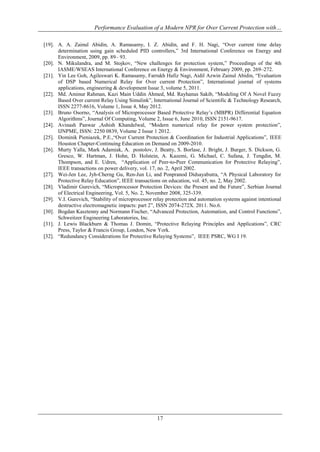 Performance Evaluation of a Modern NPR for Over Current Protection with…
17
[19]. A. A. Zainul Abidin, A. Ramasamy, I. Z. Abidin, and F. H. Nagi, “Over current time delay
determination using gain scheduled PID controllers,” 3rd International Conference on Energy and
Environment, 2009, pp. 89– 93.
[20]. N. Mikulandra, and M. Stojkov, “New challenges for protection system,” Proceedings of the 4th
IASME/WSEAS International Conference on Energy & Environment, February 2009, pp. 269–272.
[21]. Yin Lee Goh, Agileswari K. Ramasamy, Farrukh Hafiz Nagi, Aidil Azwin Zainul Abidin, “Evaluation
of DSP based Numerical Relay for Over current Protection”, International journal of systems
applications, engineering & development Issue 3, volume 5, 2011.
[22]. Md. Aminur Rahman, Kazi Main Uddin Ahmed, Md. Rayhanus Sakib, “Modeling Of A Novel Fuzzy
Based Over current Relay Using Simulink”, International Journal of Scientific & Technology Research,
ISSN 2277-8616, Volume 1, Issue 4, May 2012.
[23]. Bruno Osorno, “Analysis of Microprocessor Based Protective Relay’s (MBPR) Differential Equation
Algorithms”, Journal Of Computing, Volume 2, Issue 6, June 2010, ISSN 2151-9617.
[24]. Avinash Panwar ,Ashish Khandelwal, “Modern numerical relay for power system protection”,
IJNPME, ISSN: 2250 0839, Volume 2 Issue 1 2012.
[25]. Dominik Pieniazek, P.E.,“Over Current Protection & Coordination for Industrial Applications”, IEEE
Houston Chapter-Continuing Education on Demand on 2009-2010.
[26]. Murty Yalla, Mark Adamiak, A. postolov, J. Beatty, S. Borlase, J. Bright, J. Burger, S. Dickson, G.
Gresco, W. Hartman, J. Hohn, D. Holstein, A. Kazemi, G. Michael, C. Sufana, J. Tengdin, M.
Thompson, and E. Udren, “Application of Peer-to-Peer Communication for Protective Relaying”,
IEEE transactions on power delivery, vol. 17, no. 2, April 2002.
[27]. Wei-Jen Lee, Jyh-Cherng Gu, Ren-Jun Li, and Ponpranod Didsayabutra, “A Physical Laboratory for
Protective Relay Education”, IEEE transactions on education, vol. 45, no. 2, May 2002.
[28]. Vladimir Gurevich, “Microprocessor Protection Devices: the Present and the Future”, Serbian Journal
of Electrical Engineering, Vol. 5, No. 2, November 2008, 325-339.
[29]. V.I. Gurevich, “Stability of microprocessor relay protection and automation systems against intentional
destructive electromagnetic impacts: part 2”, ISSN 2074-272X. 2011. No.6.
[30]. Bogdan Kasztenny and Normann Fischer, “Advanced Protection, Automation, and Control Functions”,
Schweitzer Engineering Laboratories, Inc.
[31]. J. Lewis Blackburn & Thomas J. Domin, “Protective Relaying Principles and Applications”, CRC
Press, Taylor & Francis Group, London, New York.
[32]. “Redundancy Considerations for Protective Relaying Systems”, IEEE PSRC, WG I 19.
 