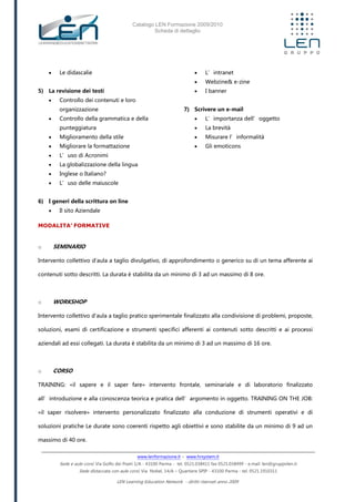 Catalogo LEN Formazione 2009/2010
Scheda di dettaglio
www.lenformazione.it – www.hrsystem.it
Sede e aule corsi: Via Golfo dei Poeti 1/A - 43100 Parma - tel. 0521.038411 fax 0521.038499 - e.mail: len@gruppolen.it
Sede distaccata con aule corsi: Via Nobel, 14/A – Quartiere SPIP - 43100 Parma - tel. 0521.1910311
LEN Learning Education Network - diritti riservati anno 2009
 Le didascalie
5) La revisione dei testi
 Controllo dei contenuti e loro
organizzazione
 Controllo della grammatica e della
punteggiatura
 Miglioramento della stile
 Migliorare la formattazione
 L’uso di Acronimi
 La globalizzazione della lingua
 Inglese o Italiano?
 L’uso delle maiuscole
6) I generi della scrittura on line
 Il sito Aziendale
 L’intranet
 Webzine& e-zine
 I banner
7) Scrivere un e-mail
 L’importanza dell’oggetto
 La brevità
 Misurare l’informalità
 Gli emoticons
MODALITA’ FORMATIVE
o SEMINARIO
Intervento collettivo d'aula a taglio divulgativo, di approfondimento o generico su di un tema afferente ai
contenuti sotto descritti. La durata è stabilita da un minimo di 3 ad un massimo di 8 ore.
o WORKSHOP
Intervento collettivo d'aula a taglio pratico sperimentale finalizzato alla condivisione di problemi, proposte,
soluzioni, esami di certificazione e strumenti specifici afferenti ai contenuti sotto descritti e ai processi
aziendali ad essi collegati. La durata è stabilita da un minimo di 3 ad un massimo di 16 ore.
o CORSO
TRAINING: «il sapere e il saper fare» intervento frontale, seminariale e di laboratorio finalizzato
all’introduzione e alla conoscenza teorica e pratica dell’argomento in oggetto. TRAINING ON THE JOB:
«il saper risolvere» intervento personalizzato finalizzato alla conduzione di strumenti operativi e di
soluzioni pratiche Le durate sono coerenti rispetto agli obiettivi e sono stabilite da un minimo di 9 ad un
massimo di 40 ore.
 