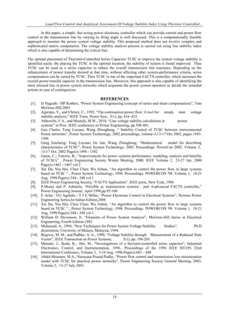 Load Flow Control And Analytical Assessment Of Voltage Stability Index Using Thyristor Controlled…
18
In this paper, a simple, fast acting power electronic controller which can provide current and power flow
control in the transmission line by varying its firing angle is well discussed. This is a computationally feasible
approach to monitor the power system voltage stability. This proposed method does not involve complex and
sophisticated matrix computation. The voltage stability analysis process is carried out using line stability index
which is also capable of determining the critical line.
The optimal placement of Thyristor-Controlled Series Capacitor TCSC to improve the system voltage stability is
identified easily. By placing the TCSC in the optimal location, the stability of system is found improved. Thus
TCSC can be used as a series capacitor to reduce the overall transmission line reactance. Depending on the
enhancement of power transfer desired at that time, without affecting other system-performance criteria, series
compensation can be varied by TCSC. Thus TCSC is one of the important FACTS controller, which increases the
overall power transfer capacity in the transmission line. Moreover, this approach is also capable of identifying the
most stressed line in power system networks which acquaints the power system operators to decide the remedial
actions in case of contingencies.
REFERENCES
[1]. IJ Nagrath / DP Kothari, “Power System Engineering (concept of series and shunt compensation)”, Tata
McGraw-Hill,2003
[2]. Ajjarapu, V., and Christy, C., 1992, “The continuation power flow: A tool for steady state voltage
stability analysis,” IEEE Trans. Power Syst., 7(1), pp. 416–423.
[3]. Althowibi, F.A., and Mustafa, M.W., 2010, “Line voltage stability calculations in power
systems” in Proc. IEEE conference on Power Engineering, pp.396-401.
[4]. Guo Chulin, Tong Luyuan, Wang Zhonghang, “ Stability Control of TCSC between interconnected
Power networks”, Power System Technology, 2002 proceedings, volume-3,13-17 Oct 2002, pages 1943-
1946
[5]. Geng Juncheng; Tong Luyuan; Ge Jun; Wang Zhonghong; “Mathematical model for describing
characteristics of TCSC”, Power System Technology, 2002. Proceedings. PowerCon 2002. Volume 3,
13-17 Oct. 2002 Page(s):1498 - 1502
[6]. Gama, C.; Tenorio, R.; “Improvements for power systems performance: modeling, analysis and benefits
of TCSCs” , Power Engineering Society Winter Meeting, 2000. IEEE Volume 2, 23-27 Jan. 2000
Page(s):1462 - 1467 vol.2
[7]. Xie Da; Niu Hui; Chen Chen; Wu Jishun, “An algorithm to control the power flow in large systems
based on TCSC “ , Power System Technology, 1998. Proceedings. POWERCON '98. Volume 1, 18-21
Aug. 1998 Page(s):344 - 348 vol.1
[8]. IEEE Power Engineering Society, “FACTS Application”, IEEE press, New York, 1996
[9]. P.Moore and P. Ashmole, “Flexible ac transmission systems : part 4-advanced FACTS controller,”
Power Engineering Journal, April 1998,pp.95-100
[10]. E Acha / VG Agelidis / T J E Miller, “Power Electronic Control in Electrical Systems”, Newnes Power
Engineering Series,Ist Indian Edition,2006
[11]. Xie Da; Niu Hui; Chen Chen; Wu Jishun, “An algorithm to control the power flow in large systems
based on TCSC “ , Power System Technology, 1998. Proceedings. POWERCON '98. Volume 1, 18-21
Aug. 1998 Page(s):344 - 348 vol.1
[12]. William D. Stevenson, Jr. “Elements of Power System Analysis”, McGraw-Hill Series in Electrical
Engineering, Fourth Edition,1982
[13]. Mohamed, A., 1994, “New Techniques for Power System Voltage Stability Studies”, Ph.D
dissertation, University of Malaya, Malaysia, 1994.
[14]. Begovic, M. M., and Padhke, A. G., 1990, “Voltage Stability through Measurement of a Reduced State
Vector”, IEEE Transaction on Power Systems, 5(1), pp. 198-203.
[15]. Matsuki, J.; Ikeda, K.; Abe, M.; “Investigations of a thyristor-controlled series capacitor”, Industrial
Electronics, Control, and Instrumentation, 1996., Proceedings of the 1996 IEEE IECON 22nd
International Conference, Volume 2, 5-10 Aug. 1996 Page(s):683 – 688
[16]. Abdel-Moamen, M.A.; Narayana Prasad Padhy, “Power flow control and transmission loss minimization
model with TCSC for practical power networks”, Power Engineering Society General Meeting, 2003,
Volume 2, 13-17 July 2003.
 