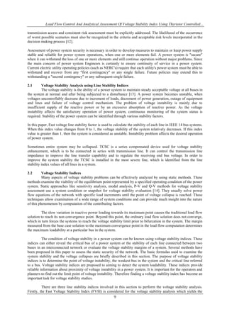 Load Flow Control And Analytical Assessment Of Voltage Stability Index Using Thyristor Controlled…
9
transmission access and consistent risk assessment must be explicitly addressed. The likelihood of the occurrence
of worst possible scenarios must also be recognized in the criteria and acceptable risk levels incorporated in the
decision making process [12].
Assessment of power system security is necessary in order to develop measures to maintain or keep power supply
stable and reliable for power system operations, when one or more elements fail. A power system is "secure"
when it can withstand the loss of one or more elements and still continue operation without major problems. Since
the main concern of power system Engineers is certainly to ensure continuity of service in a power system.
Current electric utility operating policies (such as NERC's) require that each utility's power system must be able to
withstand and recover from any "first contingency" or any single failure. Future policies may extend this to
withstanding a "second contingency" or any subsequent single failure.
2.1 Voltage Stability Analysis using Line Stability Indices
The voltage stability is the ability of a power system to maintain steady acceptable voltage at all buses in
the system at normal and after being subjected to a disturbance [13]. A power system becomes unstable, when
voltages uncontrollably decrease due to increment of loads, decrement of power generation, outage of equipment
and lines and failure of voltage control mechanism. The problem of voltage instability is mainly due to
insufficient supply of the reactive power or by an excessive absorption of reactive power. As the voltage
instability affects the satisfactory operation of power system, continuous monitoring of the system status is
required. Stability of the power system can be identified through various stability factors.
In this paper, Fast voltage line stability factor is used to calculate the stability of each line in IEEE 14 bus systems.
When this index value changes from 0 to 1, the voltage stability of the system relatively decreases. If this index
value is greater than 1, then the system is considered as unstable. Instability problem affects the desired operation
of power system.
Sometimes entire system may be collapsed. TCSC is a series compensated device used for voltage stability
enhancement, which is to be connected in series with transmission line. It can control the transmission line
impedance to improve the line transfer capability and to regulate the receiving end bus voltage. In order to
improve the system stability the TCSC is installed in the most severe line, which is identified from the line
stability index values of all lines in a system.
2.2 Voltage Stability Indices
Many aspects of voltage stability problems can be effectively analyzed by using static methods. These
methods examine the viability of the equilibrium point represented by a specified operating condition of the power
system. Static approaches like sensitivity analysis, modal analysis, P-V and Q-V methods for voltage stability
assessment use a system condition or snapshot for voltage stability evaluation [14]. They usually solve power
flow equations of the network with specific load increments until the point of voltage collapse is reached. These
techniques allow examination of a wide range of system conditions and can provide much insight into the nature
of this phenomenon by computation of the contributing factors.
The slow variation in reactive power loading towards its maximum point causes the traditional load flow
solution to reach its non convergence point. Beyond this point, the ordinary load flow solution does not converge,
which in turn forces the systems to reach the voltage stability limit prior to bifurcation in the system. The margin
measured from the base case solution to the maximum convergence point in the load flow computation determines
the maximum loadability at a particular bus in the system.
The condition of voltage stability in a power system can be known using voltage stability indices. These
indices can either reveal the critical bus of a power system or the stability of each line connected between two
buses in an interconnected network or evaluate the voltage stability margins of a system. Several methods have
been proposed in this paper to assess the static security of the network. The basic formulas used to examine the
system stability and the voltage collapses are briefly described in this section. The purpose of voltage stability
indices is to determine the point of voltage instability, the weakest bus in the system and the critical line referred
to a bus. Voltage stability indices are proposed to aiming to detect the system loadability. These indices provide
reliable information about proximity of voltage instability in a power system. It is important for the operators and
planners to find out the limit point of voltage instability. Therefore finding a voltage stability index has become an
important task for voltage stability studies.
There are three line stability indices involved in this section to perform the voltage stability analysis.
Firstly, the Fast Voltage Stability Index (FVSI) is considered for the voltage stability analysis which yields the
 