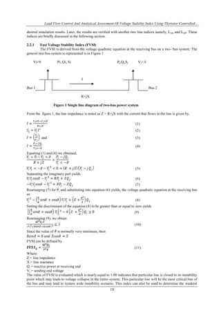 Load Flow Control And Analytical Assessment Of Voltage Stability Index Using Thyristor Controlled…
10
desired simulation results. Later, the results are verified with another two line indices namely, Lmn and LQP. These
indices are briefly discussed in the following section.
2.2.1 Fast Voltage Stability Index (FVSI)
The FVSI is derived from the voltage quadratic equation at the receiving bus on a two- bus system. The
general two bus system is represented is in Figure 1
Vi<0 Pi, Qi, Si Pj,Qj,Sj Vj< δ
I
Bus 1 Bus 2
R+jX
Figure 1 Single line diagram of two-bus power system
From the figure 1, the line impedance is noted as Z = R+jX with the current that flows in the line is given by,
(1)
(2)
and (3)
(4)
Equating (1) and (4) we obtained,
(5)
Separating the imaginary part yields
(6)
(7)
Rearranging (7) for Pj and substituting into equation (6) yields, the voltage quadratic equation at the receiving bus
as
(8)
Setting the discriminant of the equation (8) to be greater than or equal to zero yields
(9)
Rearranging (9), we obtain
(10)
Since the value of is normally very minimum, then
FVSI can be defined by
(11)
Where:
Z = line impedance
X = line reactance
Qj = reactive power at receiving end
Vi = sending end voltage
The value of FVSI is evaluated which is nearly equal to 1.00 indicates that particular line is closed to its instability
point which may leads to voltage collapse in the entire system. This particular line will be the most critical line of
the bus and may lead to system wide instability scenario. This index can also be used to determine the weakest
 