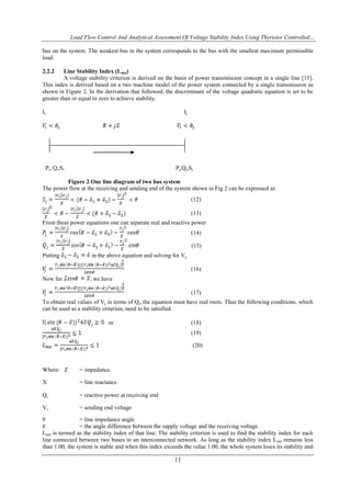 Load Flow Control And Analytical Assessment Of Voltage Stability Index Using Thyristor Controlled…
11
bus on the system. The weakest bus in the system corresponds to the bus with the smallest maximum permissible
load.
2.2.2 Line Stability Index (Lmn)
A voltage stability criterion is derived on the basis of power transmission concept in a single line [15].
This index is derived based on a two machine model of the power system connected by a single transmission as
shown in Figure 2. In the derivation that followed, the discriminant of the voltage quadratic equation is set to be
greater than or equal to zero to achieve stability.
Ii Ij
Pi, Qi,Si Pj,Qj,Sj
Figure 2 One line diagram of two bus system
The power flow at the receiving and sending end of the system shown in Fig 2 can be expressed as
(12)
(13)
From these power equations one can separate real and reactive power
(14)
(15)
Putting in the above equation and solving for Vj
(16)
Now for we have
(17)
To obtain real values of Vj in terms of Qj, the equation must have real roots. Thus the following conditions, which
can be used as a stability criterion, need to be satisfied.
or (18)
(19)
(20)
Where: Z = impedance
X = line reactance
Qj = reactive power at receiving end
Vi = sending end voltage
θ = line impedance angle
δ = the angle difference between the supply voltage and the receiving voltage.
Lmn is termed as the stability index of that line. The stability criterion is used to find the stability index for each
line connected between two buses in an interconnected network. As long as the stability index Lmn remains less
than 1.00, the system is stable and when this index exceeds the value 1.00, the whole system loses its stability and
 