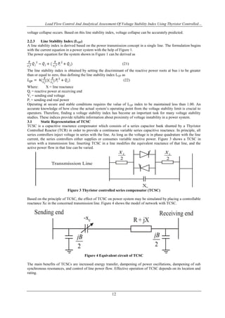 Load Flow Control And Analytical Assessment Of Voltage Stability Index Using Thyristor Controlled…
12
voltage collapse occurs. Based on this line stability index, voltage collapse can be accurately predicted.
2.2.3 Line Stability Index (LQP)
A line stability index is derived based on the power transmission concept in a single line. The formulation begins
with the current equation in a power system with the help of Figure 1.
The power equation for the system shown in Figure 1 can be derived as
(21)
The line stability index is obtained by setting the discriminant of the reactive power roots at bus i to be greater
than or equal to zero, thus defining the line stability index LQP as
(22)
Where: X = line reactance
Qj = reactive power at receiving end
Vi = sending end voltage
Pi = sending end real power
Operating at secure and stable conditions requires the value of LQP index to be maintained less than 1.00. An
accurate knowledge of how close the actual system‟s operating point from the voltage stability limit is crucial to
operators. Therefore, finding a voltage stability index has become an important task for many voltage stability
studies. These indices provide reliable information about proximity of voltage instability in a power system.
3.1 Static Representation of TCSC
TCSC is a capacitive reactance compensator which consists of a series capacitor bank shunted by a Thyristor
Controlled Reactor (TCR) in order to provide a continuous variable series capacitive reactance. In principle, all
series controllers inject voltage in series with the line. As long as the voltage is in phase quadrature with the line
current, the series controllers either supplies or consumes variable reactive power. Figure 3 shows a TCSC in
series with a transmission line. Inserting TCSC in a line modifies the equivalent reactance of that line, and the
active power flow in that line can be varied.
Figure 3 Thyristor controlled series compensator (TCSC)
Based on the principle of TCSC, the effect of TCSC on power system may be simulated by placing a controllable
reactance Xc in the concerned transmission line. Figure 4 shows the model of network with TCSC.
Figure 4 Equivalent circuit of TCSC
The main benefits of TCSCs are increased energy transfer, dampening of power oscillations, dampening of sub
synchronous resonances, and control of line power flow. Effective operation of TCSC depends on its location and
rating.
 