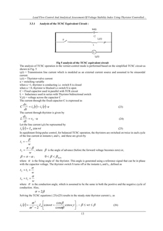 Load Flow Control And Analytical Assessment Of Voltage Stability Index Using Thyristor Controlled…
13
3.3.1 Analysis of the TCSC Equivalent Circuit :
iS(t)
Fig 5 analysis of the TCSC equivalent circuit
The analysis of TCSC operation in the vernier-control mode is performed based on the simplified TCSC circuit as
shown in Fig. 5
iS(t) = Transmission line current which is modeled as an external current source and assumed to be sinusoidal
current.
iT(t) = Thyristor-valve current
u = switching variable
when u =1, thyristor is conducting i.e. switch S is closed
when u = 0, thyristor is blocked i.e switch S is open
C = Fixed capacitor used in parallel with TCR circuit
L = Inductance used in series with Thyristor bidirectional switch
Vc(t) = voltage across the capacitor C
The current through the fixed capacitor C is expressed as
    utiti
dt
dv
C TS
c
 (23)
The current through thyristor is given by
uv
dt
di
L C
T
 (24)
Let the line current iS(t) be represented by
  wtIti mS cos (25)
In equidistant firing-pulse control, for balanced TCSC operation, the thyristors are switched on twice in each cycle
of the line current at instants t1 and t3 and these are given by
w
t

1
w
t
 
3 , where  is the angle of advance (before the forward voltage becomes zero) or,
  ; max0  
where  is the firing angle of the thyristor. This angle is generated using a reference signal that can be in phase
with the capacitor voltage. The thyristor switch S turns off at the instants t2 and t4 , defined as
w
tt

 12
w
tt

 34
where  is the conduction angle, which is assumed to be the same in both the positive and the negative cycle of
conduction. Also,
 2
Solving the TCSC equations ( 23)-(25) results in the steady state thyristor current iT, as
  







 twwtIti rmT cos
cos
cos
cos
22
2




;   wt (26)
iT(t)
 