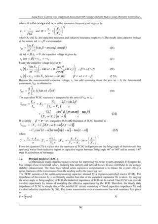 Load Flow Control And Analytical Assessment Of Voltage Stability Index Using Thyristor Controlled…
14
where  is the omega and wr is called resonance frequency and is given by
LC
wr
1
 and
2
1







L
Cr
X
X
w
w

where XC and XL are capacitive reactance and inductive reactance respectively.The steady state capacitor voltage
at the instant wt is expressed as
 

tancossin
1
Im
21 

 C
C
X
v (26)
At 0,  Tiwt  , the capacitor voltage is given by
12)( CCC vvwtv   (27)
Finally the capacitor voltage is given by
  ;sin
cos
cos
sin
1
Im
2 







 twwt
X
tv r
C
C




  wt (28)
    wtwtXvtv CCC );sin(sinIm2 (2.29)
Because the non-sinusoidal capacitor voltage, vc, has odd symmetry about the axis wt = 0, the fundamental
component, VCF, is obtained as
   wtdwttvV CCF sin
4 2
0



(30)
The equivalent TCSC reactance is computed as the ratio of VCF to Im :
 
   
  )31(
tantan
1
cos4
2sin2
2
22
2












LC
C
LC
C
C
m
CF
TCSC
XX
X
XX
X
X
I
V
X
If we apply   , in equation (6.16) the reactance of TCSC becomes as :
     
        )32(tantancos
2sin2
2
2
1




C
CXX CTCSC
where
2
1
2
21 ,,
4
, 










L
C
LC
LC
LC
L
LCLCC
X
X
XX
XX
X
X
X
C
XX
C 

From the equation (32) it is clear that the reactance of TCSC is dependent on the firing angle of thyristor and this
reactance varies from inductive region to capacitive region between firing angle 900
to 1800
and at around 1400
there is a condition of resonance.
3.2 Physical model of TCSC :
Compensation means injecting reactive power for improving the power system operation by keeping the
bus voltages close to nominal values, reducing line currents and network losses. It also contributes to the voltage
stability enhancement. The basic idea behind series capacitive compensation is to reduce the overall effective
series reactance of the transmission from the sending end to the receiving end.
The TCSC consists of the series-compensating capacitor shunted by a thyristor-controlled reactor (TCR). The
impedance of the reactor XL is sufficiently smaller than that of the capacitor impedance Xc is taken. By varying
the delay angle or firing angle(α) of TCR, the inductive impedance of TCR can be varied. Thus TCSC can provide
variable capacitance by means of canceling the effective capacitance by the TCR. Therefore, the steady state
impedance of TCSC is simply that of the parallel LC circuit, consisting of fixed capacitive impedance Xc and
variable inductive impedance XL [16]. The power transmission over a transmission line with reactance X is given
as
33
 