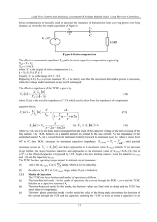 Load Flow Control And Analytical Assessment Of Voltage Stability Index Using Thyristor Controlled…
15
Series compensation is basically used to decrease the reactance of transmission lines carrying power over long
distance, as shown by the simple equivalent of Figure 6.
Figure 6 Series compensation
The effective transmission impedance Xeff with the series capacitive compensation is given by:
Xeff = X - XC
Xeff = (1-k) X
where „k‟ is the degree of series compensation, i.e.,
k = XC/X;
Usually, „k‟ is in the range of 0.3 – 0.8.
Replacing X by Xeff in power equation (23), it is clearly seen that the maximum deliverable power is increased,
while the voltage under maximum power is left unchanged.
The effective impedance of the TCSC is given by
 
 
  XcX
XX
X
L
Lc
T




 (34)
where XL(α) is the variable impedance of TCR which can be taken from the impedance of compensator
equation that is;
 













2sin
12
1
1)(
wL
I
V
Y
Z
LFL
L (35)
 



2sin2 
 LL XX for    LL XX (36)
where XL=ωL and α is the delay angle measured from the crest of the capacitor voltage or the zero crossing of the
line current. The TCSC behaves as a tunable parallel LC-circuit to the line current. As the impedance of the
controlled reactor XL(α) is varied from its maximum (infinity) toward its minimum (ωL) i.e. when α varies from
900
to 00
, then TCSC increases its minimum capacitive impedance   C
XX cT 
1min  , until parallel
resonance occurs at  Lc XX  and XT(α) approaches to it maximum value XT(max)=infinite. If we decrease
XL(α) further, the XT(α) becomes inductive and approaches to its minimum value of XT(min)=XcXL/(XL-Xc) at
α=00
. i.e the effect of capacitor is bypassed by TCR. Angle α has two limiting values (1) one for inductive α L(lim)
and (2) one for capacitive αC(lim).
The TCSC has two operating ranges around its internal circuit resonance :
(1) one is the   2lim
 C range, where XT(α) is capacitive
(2) the other is the  lim0 L  range, where XT(α) is inductive.
3.2.1 Modes of Operation
The TCSC has three fundamental modes of operation as follows :
(a) Thyristor-blocked mode : In this mode of operation, the current through the TCR is zero and the TCSC
function as a capacitive reactance Xc .
(b) Thyristor-bypassed mode: In this mode, the thyristor valves are fired with no delay and the TCSC has
small inductive impedance.
(c) Thyristor- phase controlled mode : In this mode the value of the firing angle determines the direction of
the current through the TCR and the capacitor, enabling the TCSC to work as either a capacitive or an
 