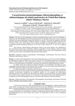 International Journal of Engineering Research and Development
e-ISSN: 2278-067X, p-ISSN: 2278-800X, www.ijerd.com
Volume 10, Issue 4 (April 2014), PP.07-19
7
Caractérisation géomorphologique, lithostratigraphique et
sédimentologique des dépôts quaternaires de l’Oued Bou Salloum
(Haute Moulouya, Maroc)
Ahmed LAABIDI1
, Lahsen GOURARI1
, Abdellah EL HMAIDI2
,
Mohamed AARAB3
, Mostafa GRETAA3
1
Université Sidi Mohamed Ben Abdelah, Faculté des Sciences, Dhar Elmahraz, Département de
Géologie, Fès, Maroc, e-mail : laabidi-ahmed@hotmail.fr, gourari_lahcen@hotmail.fr
2
Université Moulay Ismail, Faculté des Sciences de Meknès,Département de Géologie, Equipe Sciences de
l’Eau et Ingénierie de l’Environnement, B.P. 11201, Zitoune, Meknès, Maroc, e-mail : elhmaidi@yahoo.fr
3
Université Moulay Ismail, Faculté des Sciences de Meknès, Département de Géologie,
B.P. 11201, Zitoune, Meknès, Maroc, e-mail : aarabh@hotmail.com
Abstract:- The region of Sidi Abdalwahd is located in the High Moulouya, about 3 km NE of Mibladane. It
occupies the SE of the Mibladane-Ahouli Paleozoic-buttonhole. The geological map, drawn, shows a geological
substratum with varied backgrounds ranging from Paleozoic to Jurassic. These lands are capped by current and
quaternary deposits. Current deposits, composed of detritus, are deposits of slope, spreading alluvial fans and /
or bottom of the valley. These deposits were created by landslides and intermittent flow, diffuse type of
concentrated torrential. Quaternary deposits are in the form of three terraces (T3, T1 and T2) to staggered
nested.
These deposits, sedimentological characteristics similar to the current deposits, were established by
flow intermittent torrential type in bioclimatic conditions comparable to current conditions. Deposits recorded
neotectonic events that have been expressed by joints and faults, having a role in the drainage pattern and the
current route of the valley of the Oued Bou Salloum and by tilting of layers.
Keywords:- Quaternary deposits, geomorphology, lithostratigraphy, sedimentology, Oued Bou Salloum,
Mibladane, High Moulouya, Morocco.
Résumé:- La région de Sidi Abdalwahd est située dans la Haute Moulouya, à environ 3 km au NE de Mibladane
qui appartient à la région de Midelt. Elle occupe la partie SE de la boutonnière paléozoïque de Mibladane-
Ahouli. L’établissement de la carte géologique met en évidence un substratum géologique avec des formations
variées qui vont du Paléozoïque au Jurassique. Ces terrains sont coiffés par des dépôts quaternaires à actuels.
Les dépôts actuels sont composés de matériaux détritiques. Ils correspondent à des dépôts de pente,
d’épandages de cônes de déjection et de fond de vallée. Ces dépôts se sont mis en place par des éboulements et
écoulements intermittents, diffus à concentrés de type torrentiel.
Les dépôts quaternaires se présentent sous forme de trois terrasses (T3, T2 et T1) étagées à emboîtées.
Ces dépôts ont été mis en place par des écoulements généralement intermittents et de type torrentiels dans des
conditions bioclimatiques comparables aux conditions actuelles. Ils ont enregistré des manifestations
néotectoniques qui se sont exprimées par des diaclases, des failles et des basculements des couches des dépôts
de la terrasse la plus ancienne (Terrasse T1). Le réseau de la fracturation a joué un rôle déterminant dans la
configuration du réseau hydrographique actuel et le tracé de la vallée actuelle de l’Oued Bou Salloum.
Mots clés :- Dépôts quaternaires, géomorphologie, lithostratigraphie, sédimentologie, néotectonique, Oued Bou
Salloum, Mibladane, Haute Moulouya, Maroc.
I. INTRODUCTION
Le présent travail porte sur l’étude géomorphologique, litho stratigraphique et sédimenntologique des
dépôts actuels et anciens des formations quaternaires de la zone de Sidi Abdalwahd. Cette dernière, qui fait
partie de la région de Mibladane, est située dans la plaine de la Haute Moulouya (fig. 1).
Après identification d’abord des terrains du substrat puis des différentes formes de dépôts actuels et des
formations quaternaires, une cartographie a été établie. La typologie des dépôts actuels est basée sur le contexte
géomorphologique de leur mise en place, leurs formes, les associations des faciès et leurs arrangements
géométriques.
 