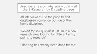 Describe a reason why you would visit
the E-Research by Discipline page
• All interviewees use the page to find
databases/information outside of their
home disciplines
• “Revisit for link quickness… If I'm in a new
research area, looking for different entry
points to research”
• “Thinking has already been done for me”
 