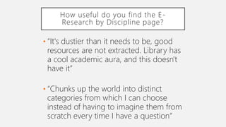 How useful do you find the E-
Research by Discipline page?
• “It's dustier than it needs to be, good
resources are not extracted. Library has
a cool academic aura, and this doesn't
have it”
• “Chunks up the world into distinct
categories from which I can choose
instead of having to imagine them from
scratch every time I have a question”
 