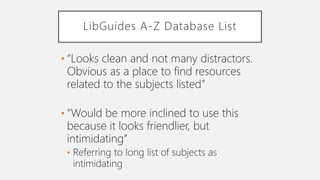 LibGuides A-Z Database List
• “Looks clean and not many distractors.
Obvious as a place to find resources
related to the subjects listed”
• “Would be more inclined to use this
because it looks friendlier, but
intimidating”
• Referring to long list of subjects as
intimidating
 