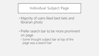Individual Subject Page
• Majority of users liked best bets and
librarian photo
• Prefer search bar to be more prominent
on page
• Some thought subject bar at top of the
page was a search bar
 